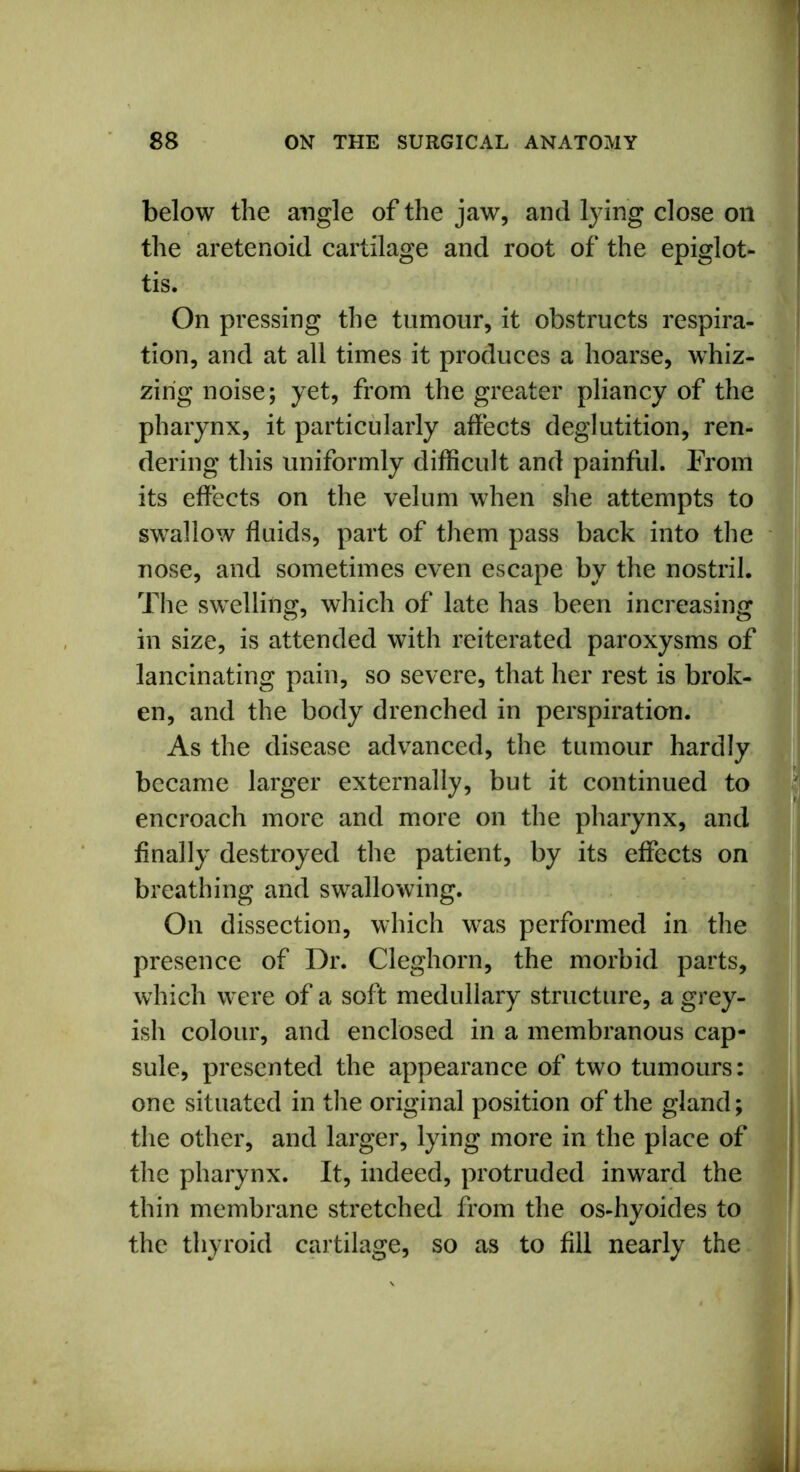 below the angle of the jaw, and lying close oil the aretenoid cartilage and root of the epiglot- tis. On pressing the tumour, it obstructs respira- tion, and at all times it produces a hoarse, whiz- zing noise; yet, from the greater pliancy of the pharynx, it particularly affects deglutition, ren- dering this uniformly difficult and painful. From its effects on the velum when she attempts to swallow fluids, part of them pass back into the nose, and sometimes even escape by the nostril. The swelling, which of late has been increasing in size, is attended with reiterated paroxysms of lancinating pain, so severe, that her rest is brok- en, and the body drenched in perspiration. As the disease advanced, the tumour hardly became larger externally, but it continued to encroach more and more on the pharynx, and Anally destroyed the patient, by its effects on breathing and swallowing. On dissection, which was performed in the presence of Dr. Cleghorn, the morbid parts, which were of a soft medullary structure, a grey- ish colour, and enclosed in a membranous cap- sule, presented the appearance of two tumours: one situated in the original position of the gland; the other, and larger, lying more in the place of the pharynx. It, indeed, protruded inward the thin membrane stretched from the os-hyoides to the thyroid cartilage, so as to All nearly the