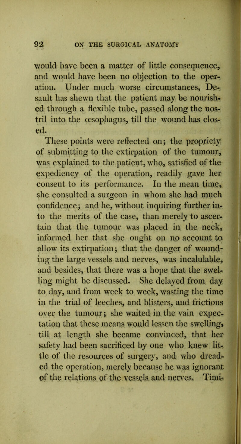 would have been a matter of little consequence, and would have been no objection to the oper- ation. Under much worse circumstances, De- sault has shewn that the patient may be nourish- ed through a flexible tube, passed along the nos- tril into the oesophagus, till the wound has clos- ed. These points were reflected on; the propriety of submitting to the extirpation of the tumour, was explained to the patient, who, satisfied of the expediency of the operation, readily gave her consent to its performance. In the mean time, she consulted a surgeon in whom she had much confidence; and he, without inquiring further in- to the merits of the case, than merely to ascer- tain that the tumour was placed in the neck, informed her that she ought on no account to allow its extirpation; that the danger of wound- ing the large vessels and nerves, was incalulable, and besides, that there was a hope that the swel- ling might be discussed. She delayed from day to day, and from week to week, wasting the time in the trial of leeches, and blisters, and frictions over the tumour; she waited in the vain expec- tation that these means would lessen the swelling, till at length she became convinced, that her safety had been sacrificed by one who knew lit- tle of the resources of surgery, and who dread- ed the operation, merely because he was ignorant of the relations of the vessels and nerves. Timi-