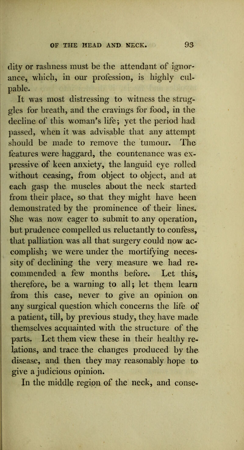 dity or rashness must be the attendant of ignor- ance, which, in our profession, is highly cul- pable. It was most distressing to witness the strug- gles for breath, and the cravings for food, in the decline of this woman’s life; yet the period had passed, when it was advisable that any attempt should be made to remove the tumour. The features were haggard, the countenance was ex- pressive of keen anxiety, the languid eye rolled without ceasing, from object to object, and at each gasp the muscles about the neck started from their place, so that they might have been demonstrated by the prominence of their lines. She was now eager to submit to any operation, but prudence compelled us reluctantly to confess, that palliation was all that surgery could now ac- complish; we were under the mortifying neces- sity of declining the very measure we had re- commended a few months before. Let this, therefore, be a warning to all; let them learn from this case, never to give an opinion on any surgical question which concerns the life of a patient, till, by previous study, they have made themselves acquainted with the structure of the parts. Let them view these in their healthy re- lations, and trace the changes produced by the disease, and then they may reasonably hope to give a judicious opinion. In the middle region of the neck, and conse-