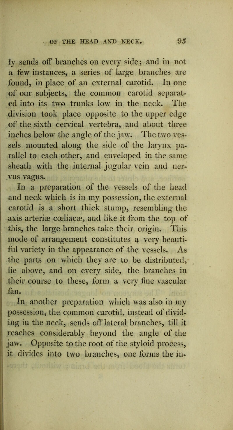 ]y sends off branches on every side; and in not a few instances, a series of large branches are found, in place of an external carotid. In one of our subjects, the common carotid separat- ed into its two trunks low in the neck. The division took place opposite to the upper edge of the sixth cervical vertebra, and about three inches below the angle of the jaw. The two ves- sels mounted along the side of the larynx pa- rallel to each other, and enveloped in the same sheath with the internal jugular vein and ner- vus vagus. In a preparation of the vessels of the head and neck which is in my possession, the external carotid is a short thick stump, resembling the I axis arteriae cceliacae, and like it from the top of this, the large branches take their origin. This mode of arrangement constitutes a very beauti- I ful variety in the appearance of the vessels. As the parts on which they are to be distributed, i lie above, and on every side, the branches in their course to these, form a very fine vascular fan. In another preparation which was also in my ; possession, the common carotid, instead of divid- | ing in the neck, sends off lateral branches, till it ! reaches considerably beyond the angle of the jaw. Opposite to the root of the styloid process, it divides into two branches, one forms the in-