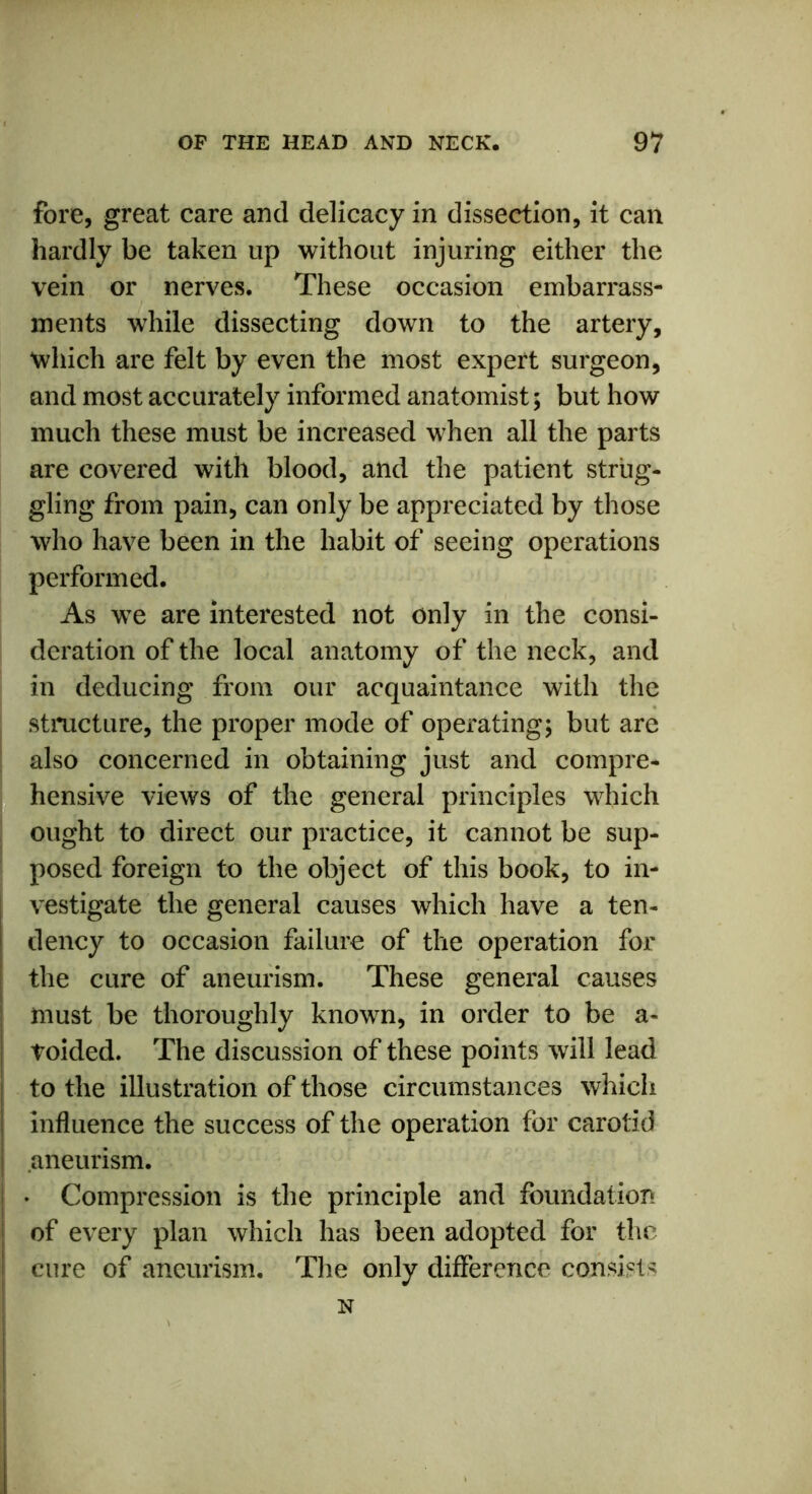 fore, great care and delicacy in dissection, it can hardly be taken up without injuring either the vein or nerves. These occasion embarrass- ments while dissecting down to the artery, which are felt by even the most expert surgeon, and most accurately informed anatomist; but how much these must be increased when all the parts are covered with blood, and the patient strug- gling from pain, can only be appreciated by those who have been in the habit of seeing operations performed. As we are interested not only in the consi- deration of the local anatomy of the neck, and in deducing from our acquaintance with the structure, the proper mode of operating; but are also concerned in obtaining just and compre- hensive views of the general principles which ought to direct our practice, it cannot be sup- posed foreign to the object of this book, to in- vestigate the general causes which have a ten- dency to occasion failure of the operation for the cure of aneurism. These general causes must be thoroughly known, in order to be a- toided. The discussion of these points will lead to the illustration of those circumstances which influence the success of the operation for carotid 1 aneurism. • Compression is the principle and foundation of every plan which has been adopted for the cure of aneurism. The only difference consists N