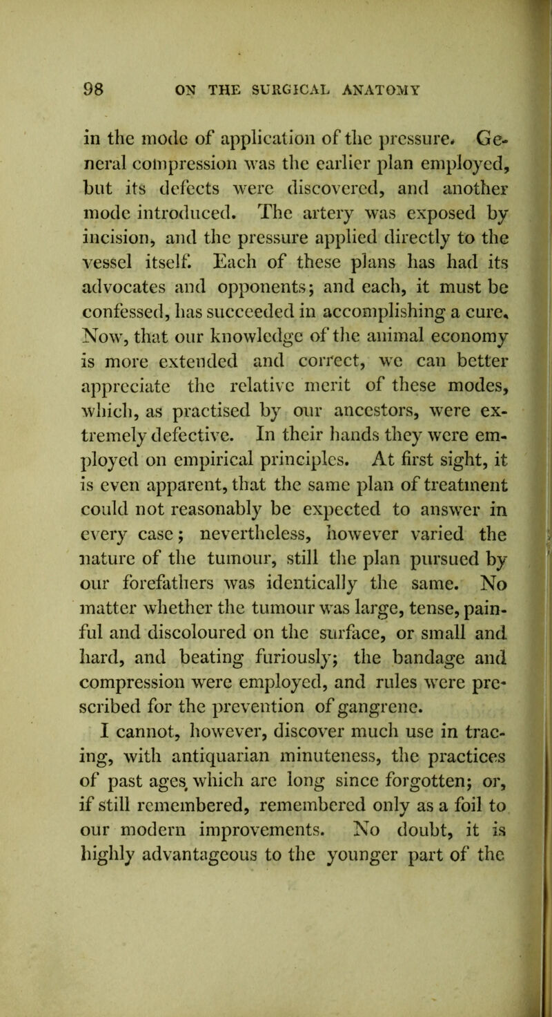 in the mode of application of the pressure# Ge- neral compression was the earlier plan employed, but its defects were discovered, and another mode introduced. The artery was exposed by incision, and the pressure applied directly to the vessel itself. Each of these plans has had its advocates and opponents; and each, it must be confessed, has succeeded in accomplishing a cure* Now, that our knowledge of the animal economy is more extended and correct, we can better appreciate the relative merit of these modes, which, as practised by our ancestors, were ex- tremely defective. In their hands they were em- ployed on empirical principles. At first sight, it is even apparent, that the same plan of treatment could not reasonably be expected to answer in every case; nevertheless, however varied the nature of the tumour, still the plan pursued by our forefathers was identically the same. No matter whether the tumour was large, tense, pain- ful and discoloured on the surface, or small and hard, and beating furiously; the bandage and compression wrere employed, and rules were pre- scribed for the prevention of gangrene. I cannot, however, discover much use in trac- ing, with antiquarian minuteness, the practices of past ages, which are long since forgotten; or, if still remembered, remembered only as a foil to our modern improvements. No doubt, it is highly advantageous to the younger part of the