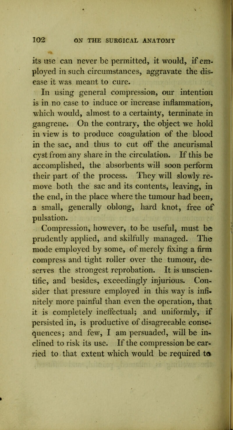 its use can never be permitted, it would, if em- ployed in such circumstances, aggravate the dis- ease it was meant to cure. In using general compression, our intention is in no case to induce or increase inflammation, which would, almost to a certainty, terminate in gangrene. On the contrary, the object we hold in view is to produce coagulation of the blood in the sac, and thus to cut off the aneurismal cyst from any share in the circulation. If this be accomplished, the absorbents will soon perform their part of the process. They will slowly re- move both the sac and its contents, leaving, in the end, in the place where the tumour had been, a small, generally oblong, hard knot, free of pulsation. Compression, however, to be useful, must be prudently applied, and skilfully managed. The mode employed by some, of merely fixing a firm compress and tight roller over the tumour, de~ serves the strongest reprobation. It is unscien- tific, and besides, exceedingly injurious. Con- sider that pressure employed in this way is infi- nitely more painful than even the operation, that it is completely ineffectual; and uniformly, if persisted in, is productive of disagreeable conse- quences ; and few, I am persuaded, will be in- clined to risk its use. If the compression be car- ried to that extent which would be required to