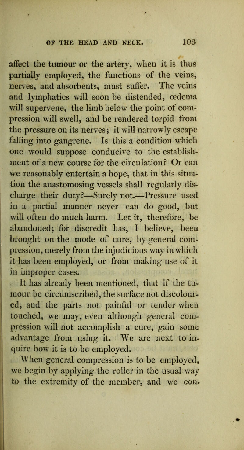 affect the tumour or the artery, when it is thus partially employed, the functions of the veins, nerves, and absorbents, must suffer. The veins and lymphatics will soon be distended, oedema will supervene, the limb below the point of com- pression will swell, and be rendered torpid from the pressure on its nerves; it will narrowly escape falling into gangrene. Is this a condition which one would suppose conducive to the establish- ment of a new course for the circulation? Or can we reasonably entertain a hope, that in this situa- tion the anastomosing vessels shall regularly dis- charge their duty?—Surely not.—Pressure used in a partial manner never can do good, but will often do much harm. Let it, therefore, be abandoned; for discredit has, I believe, been brought on the mode of cure, by general com- pression, merely from the injudicious way in which it has been employed, or from making use of it in improper cases. It has already been mentioned, that if the tu- mour be circumscribed, the surface not discolour- ed, and the parts not painful or tender when touched, we may, even although general com- pression will not accomplish a cure, gain some advantage from using it. We are next to in- quire how it is to be employed. When general compression is to be employed, we begin by applying the roller in the usual way to the extremity of the member, and we con-