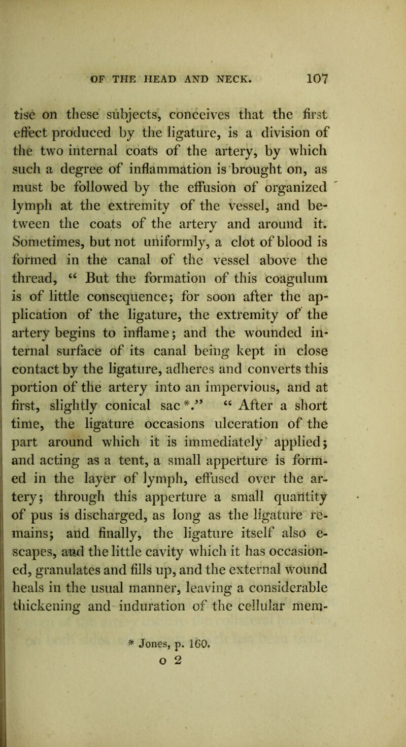 tise on these subjects, conceives that the first effect produced by the ligature, is a division of the two internal coats of the artery, by which such a degree of inflammation is brought on, as must be followed by the effusion of organized lymph at the extremity of the vessel, and be- tween the coats of the artery and around it. Sometimes, but not uniformly, a clot of blood is formed in the canal of the vessel above the thread, u But the formation of this coagulum is of little consequence; for soon after the ap- plication of the ligature, the extremity of the artery begins to inflame; and the wounded in- ternal surface of its canal being kept in close | contact by the ligature, adheres and converts this ! portion of the artery into an impervious, and at first, slightly conical sac V’ 46 After a short i time, the ligature occasions ulceration of the part around which it is immediately' applied; ! and acting as a tent, a small appettui’e is form- ed in the layer of lymph, effused over the ar- tery; through this apperture a small quantity of pus is discharged, as long as the ligature re- mains; and finally, the ligature itself also e- scapes, ami the little cavity which it has occasion- ed, granulates and fills up, and the external wound heals in the usual manner, leaving a considerable thickening and induration of the cellular mem-