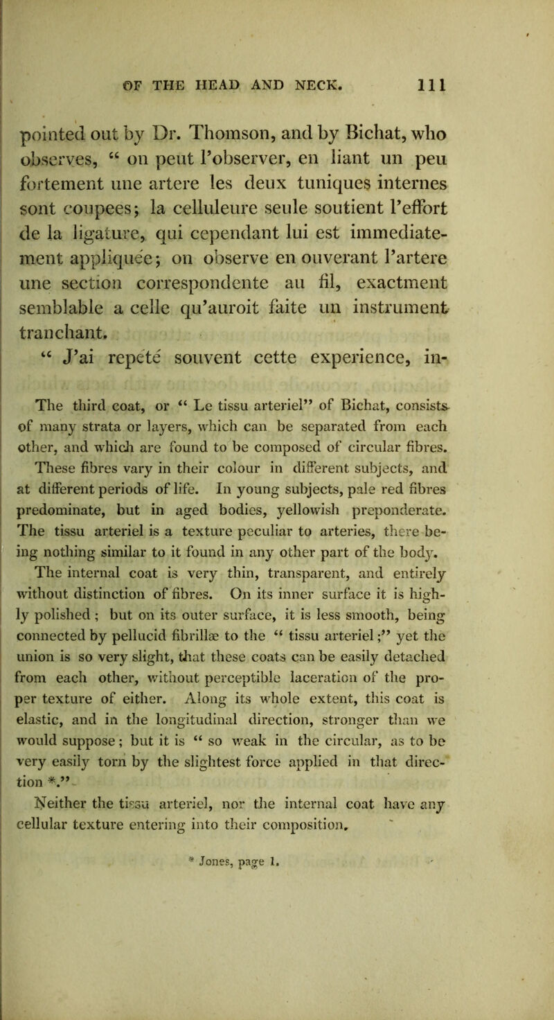 pointed out by Dr. Thomson, and by Bichat, who observes, “ on peut Pobserver, en iiant un peu fortement une artere les deux tuniques internes sont coupees; la celluleure seule soutient Peffort de la ligature, qui cependant lui est immediate- ment appliquee; on observe en ouverant Partere une section correspondente au fil, exactment semblable a celle qu’auroit faite un instrument tran chant. “ J’ai repete souvent cette experience, in- The third coat, or “ Le tissu arteriel” of Bichat, consists i of many strata or layers, which can be separated from each other, and which are found to be composed of circular fibres. These fibres vary in their colour in different subjects, and at different periods of life. In young subjects, pale red fibres predominate, but in aged bodies, yellowish preponderate. The tissu arteriel is a texture peculiar to arteries, there be- ing nothing similar to it found in any other part of the body. The internal coat is very thin, transparent, and entirely without distinction of fibres. On its inner surface it is high- ly polished ; but on its outer surface, it is less smooth, being connected by pellucid fibrillae to the “ tissu arterielyet the union is so very slight, that these coats can be easily detached from each other, without perceptible laceration of the pro- per texture of either. Along its whole extent, this coat is elastic, and in the longitudinal direction, stronger than we would suppose; but it is “ so weak in the circular, as to be very easily torn by the slightest force applied in that direc- tion Neither the tissu arteriel, nor the internal coat have any cellular texture entering into their composition.