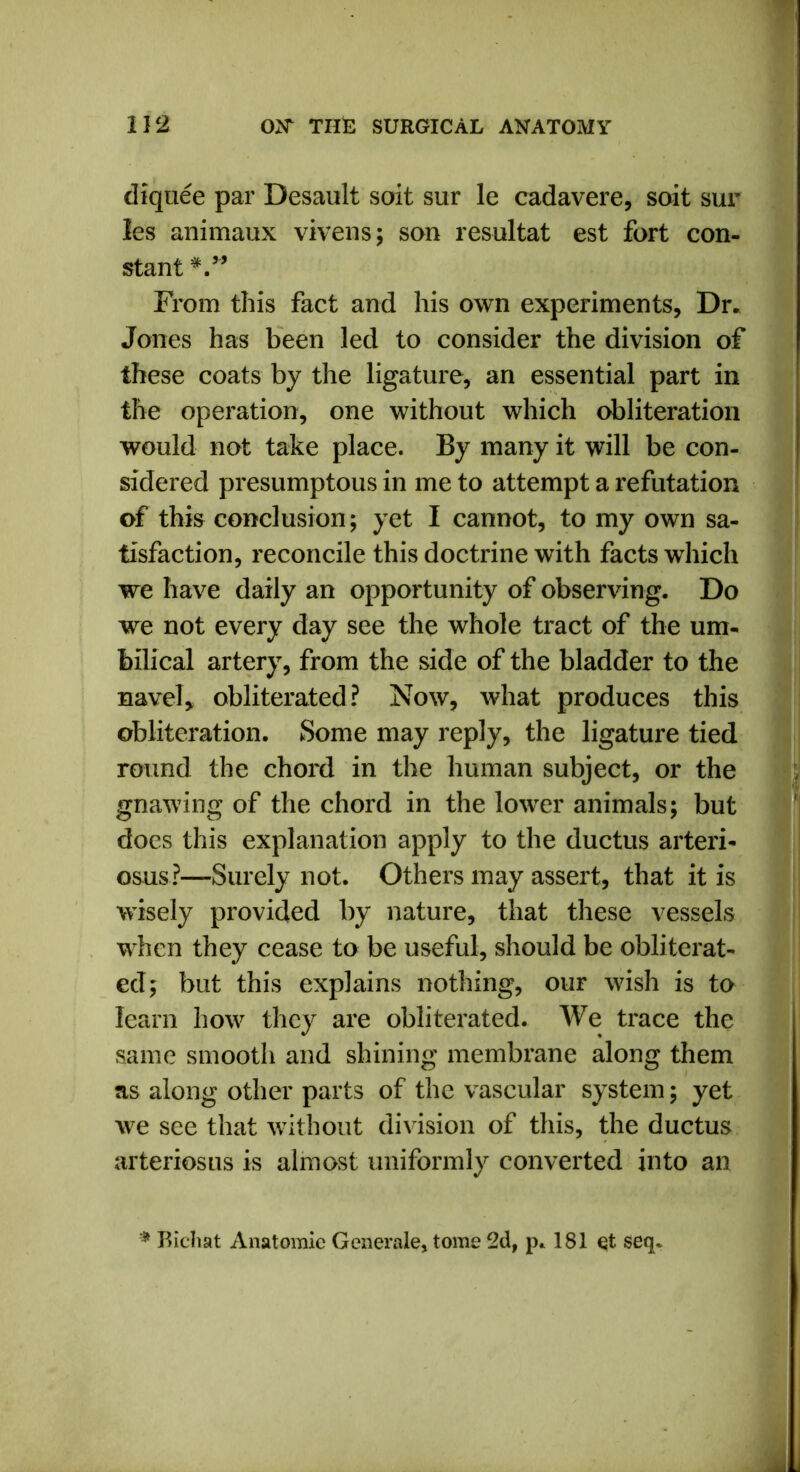 diquee par Desault soit sur le cadavere, suit sur les animaux vivens; son resultat est fort con- stant From this fact and his own experiments, Dr. Jones has been led to consider the division of these coats by the ligature, an essential part in the operation, one without which obliteration would not take place. By many it will be con- sidered presumptous in me to attempt a refutation of this conclusion; yet I cannot, to my own sa- tisfaction, reconcile this doctrine with facts which we have daily an opportunity of observing. Do we not every day see the whole tract of the um- bilical artery, from the side of the bladder to the navel, obliterated? Now, what produces this obliteration. Some may reply, the ligature tied round the chord in the human subject, or the gnawing of the chord in the lower animals; but does this explanation apply to the ductus arteri- osus?—Surely not. Others may assert, that it is wisely provided by nature, that these vessels when they cease to be useful, should be obliterat- ed; but this explains nothing, our wish is to learn how they are obliterated. We trace the same smooth and shining membrane along them as along other parts of the vascular system; yet we see that without division of this, the ductus arteriosus is almost uniformly converted into an * Bichat Anatomic Generate, tome 2d, p. 181 et seq.