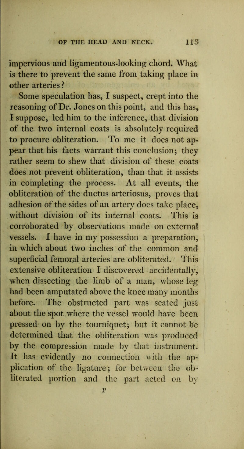 impervious and ligamentous-looking chord. What is there to prevent the same from taking place in other arteries ? Some speculation has, I suspect, crept into the reasoning of Dr. Jones on this point, and this has, I suppose, led him to the inference, that division of the two internal coats is absolutely required to procure obliteration. To me it does not ap- pear that his facts warrant this conclusion; they rather seem to shew that division of these coats does not prevent obliteration, than that it assists in completing the process. At all events, the obliteration of the ductus arteriosus, proves that adhesion of the sides of an artery does take place, without division of its internal coats. This is corroborated by observations made on external vessels. I have in my possession a preparation, in which about two inches of the common and superficial femoral arteries are obliterated. This extensive obliteration I discovered accidentally, when dissecting the limb of a man, whose leg had been amputated above the knee many months before. The obstructed part was seated just about the spot where the vessel would have been pressed on by the tourniquet; but it cannot be determined that the obliteration was produced by the compression made by that instrument. It has evidently no connection with the ap- plication of the ligature; for between the ob- literated portion and the part acted on by p