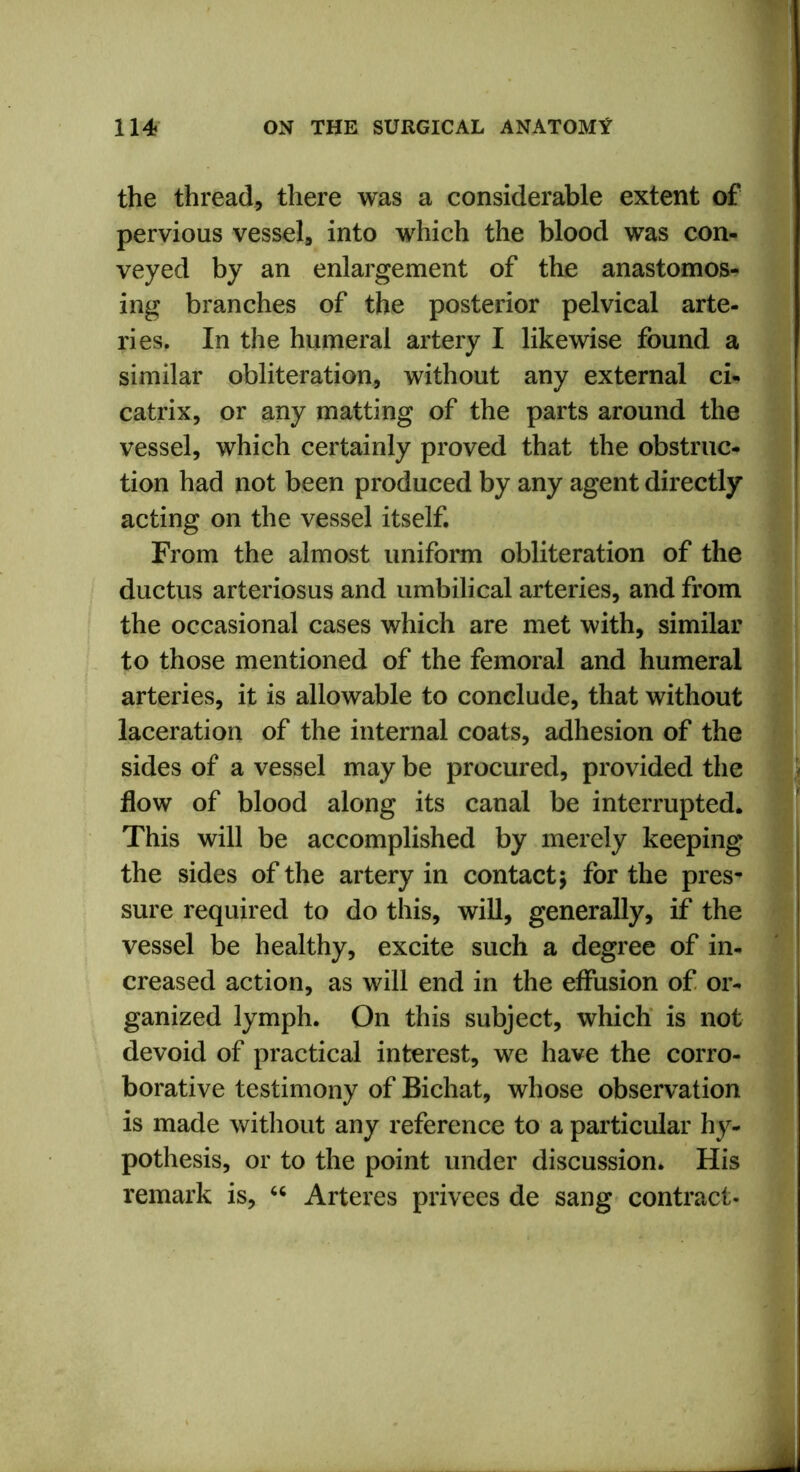 the thread, there was a considerable extent of pervious vessel, into which the blood was con- veyed by an enlargement of the anastomos- ing branches of the posterior pelvical arte- ries. In the humeral artery I likewise found a similar obliteration, without any external ci- catrix, or any matting of the parts around the vessel, which certainly proved that the obstruc- tion had not been produced by any agent directly acting on the vessel itself. From the almost uniform obliteration of the ductus arteriosus and umbilical arteries, and from the occasional cases which are met with, similar to those mentioned of the femoral and humeral arteries, it is allowable to conclude, that without laceration of the internal coats, adhesion of the sides of a vessel may be procured, provided the flow of blood along its canal be interrupted. This will be accomplished by merely keeping the sides of the artery in contact; for the pres- sure required to do this, will, generally, if the vessel be healthy, excite such a degree of in- creased action, as will end in the effusion of or- ganized lymph. On this subject, which is not devoid of practical interest, we have the corro- borative testimony of Bichat, whose observation is made without any reference to a particular hy- pothesis, or to the point under discussion. His remark is, “ Arteres privees de sang contract-