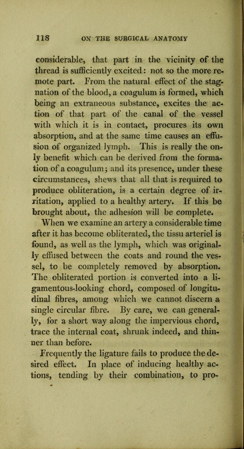 considerable, that part in the vicinity of the thread is sufficiently excited: not so the more re- mote part. From the natural effect of the stag- nation of the blood, a coagulum is formed, which being an extraneous substance, excites the ac- tion of that part of the canal of the vessel with which it is in contact, procures its own absorption, and at the same time causes an effu- sion of organized lymph. This is really the on- ly benefit which can be derived from the forma- tion of a coagulum; and its presence, under these circumstances, shews that all that is required to produce obliteration, is a certain degree of ir- ritation, applied to a healthy artery. If this be brought about, the adhesion will be complete. When we examine an artery a considerable time after it has become obliterated, the tissu arteriel is found, as well as the lymph, which was original- ly effused between the coats and round the ves- sel, to be completely removed by absorption. The obliterated portion is converted into a li- gamentous-looking chord, composed of longitu- dinal fibres, among which we cannot discern a single circular fibre. By care, we can general- ly, for a short way along the impervious chord, trace the internal coat, shrunk indeed, and thin- ner than before. Frequently the ligature fails to produce the de- sired effect. In place of inducing healthy ac- tions, tending by their combination, to pro-