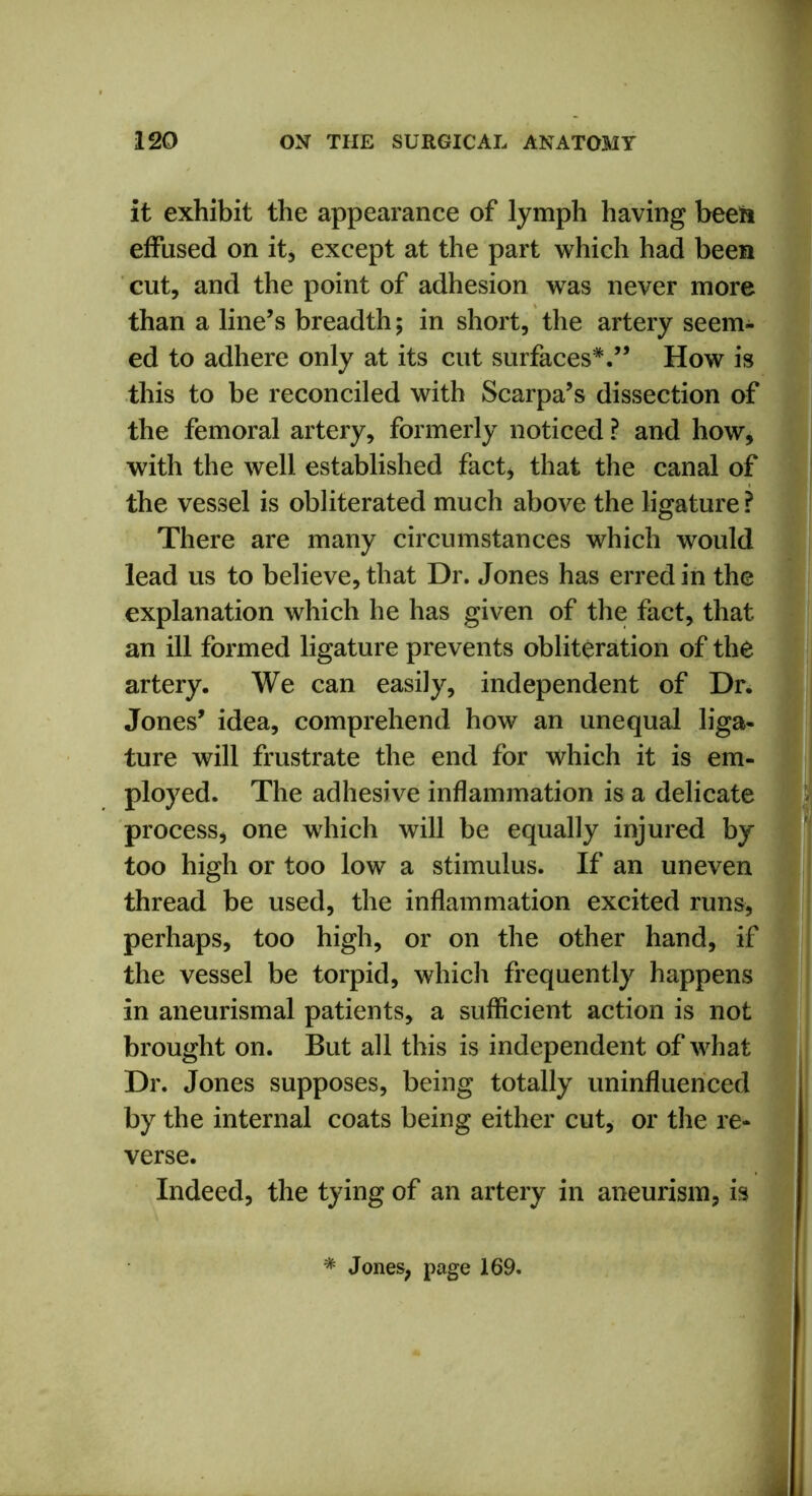 it exhibit the appearance of lymph having been effused on it, except at the part which had been cut, and the point of adhesion was never more than a line’s breadth; in short, the artery seem- ed to adhere only at its cut surfaces*.” How is this to be reconciled with Scarpa’s dissection of the femoral artery, formerly noticed ? and how, with the well established fact, that the canal of the vessel is obliterated much above the ligature? There are many circumstances which would lead us to believe, that Dr. Jones has erred in the explanation which he has given of the fact, that an ill formed ligature prevents obliteration of the artery. We can easily, independent of Dr. Jones’ idea, comprehend how an unequal liga- ture will frustrate the end for which it is em- ployed. The adhesive inflammation is a delicate process, one which will be equally injured by too high or too low a stimulus. If an uneven thread be used, the inflammation excited runs, perhaps, too high, or on the other hand, if the vessel be torpid, which frequently happens in aneurismal patients, a sufficient action is not brought on. But all this is independent of what Dr. Jones supposes, being totally uninfluenced by the internal coats being either cut, or the re- verse. Indeed, the tying of an artery in aneurism, is * Jones, page 169.