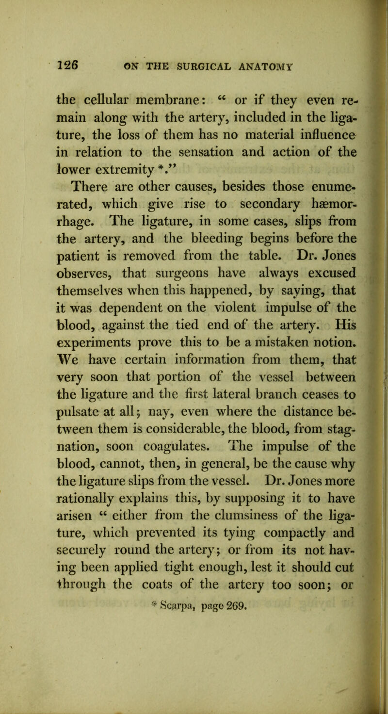 the cellular membrane: u or if they even re- main along with the artery, included in the liga- ture, the loss of them has no material influence in relation to the sensation and action of the lower extremity There are other causes, besides those enume- rated, which give rise to secondary haemor- rhage. The ligature, in some cases, slips from the artery, and the bleeding begins before the patient is removed from the table. Dr. Jones observes, that surgeons have always excused themselves when this happened, by saying, that it was dependent on the violent impulse of the blood, against the tied end of the artery. His experiments prove this to be a mistaken notion. We have certain information from them, that very soon that portion of the vessel between the ligature and the first lateral branch ceases to pulsate at all ; nay, even where the distance be- tween them is considerable, the blood, from stag- nation, soon coagulates. The impulse of the blood, cannot, then, in general, be the cause why the ligature slips from the vessel. Dr. Jones more rationally explains this, by supposing it to have arisen “ either from the clumsiness of the liga- ture, which prevented its tying compactly and securely round the artery; or from its not hav- ing been applied tight enough, lest it should cut through the coats of the artery too soon; or