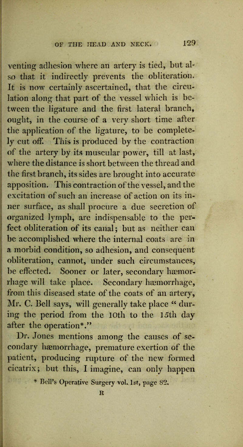 venting adhesion where an artery is tied, but al- so that it indirectly prevents the obliteration. It is now certainly ascertained, that the circu- lation along that part of the vessel which is be- tween the ligature and the first lateral branch, ought, in the course of a very short time after the application of the ligature, to be complete- ly cut off. This is produced by the contraction of the artery by its muscular power, till at last, j where the distance is short between the thread and the first branch, its sides are brought into accurate apposition. This contraction of the vessel, and the I excitation of such an increase of action on its in- ner surface, as shall procure a due secretion of organized lymph, are indispensable to the per- fect obliteration of its canal; but as neither can be accomplished where the internal coats are in a morbid condition, so adhesion, and consequent obliteration, cannot, under such circumstances, be effected. Sooner or later, secondary haemor- rhage will take place. Secondary haemorrhage, from this diseased state of the coats of an artery, Mr. C. Bell says, will generally take place “ dur- ing the period from the 10th to the 15th day after the operation*.” Dr. Jones mentions among the causes of se- condary haemorrhage, premature exertion of the patient, producing rupture of the new formed cicatrix; but this, I imagine, can only happen * Bell’s Operative Surgery vol. 1st, page 82. R