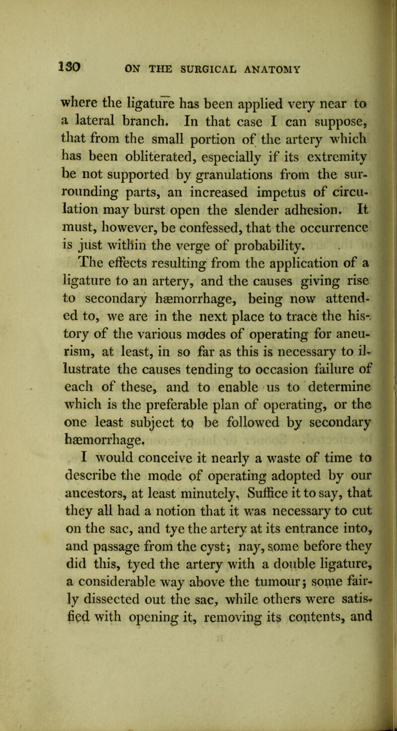 where the ligature has been applied very near to a lateral branch. In that case I can suppose, that from the small portion of the artery which has been obliterated, especially if its extremity be not supported by granulations from the sur- rounding parts, an increased impetus of circu- lation may burst open the slender adhesion. It must, however, be confessed, that the occurrence is just within the verge of probability. The effects resulting from the application of a ligature to an artery, and the causes giving rise to secondary haemorrhage, being now attend- ed to, we are in the next place to trace the his-, tory of the various modes of operating for aneu- rism, at least, in so far as this is necessary to ib lustrate the causes tending to occasion failure of each of these, and to enable us to determine which is the preferable plan of operating, or the one least subject to be followed by secondary haemorrhage, I would conceive it nearly a waste of time to describe the mode of operating adopted by our ancestors, at least minutely, Suffice it to say, that they all had a notion that it was necessary to cut on the sac, and tye the artery at its entrance into, and passage from the cyst; nay, some before they did this, tyed the artery with a double ligature, a considerable way above the tumour; some fair- ly dissected out the sac, while others were satis-, fied with opening it, removing its contents, and