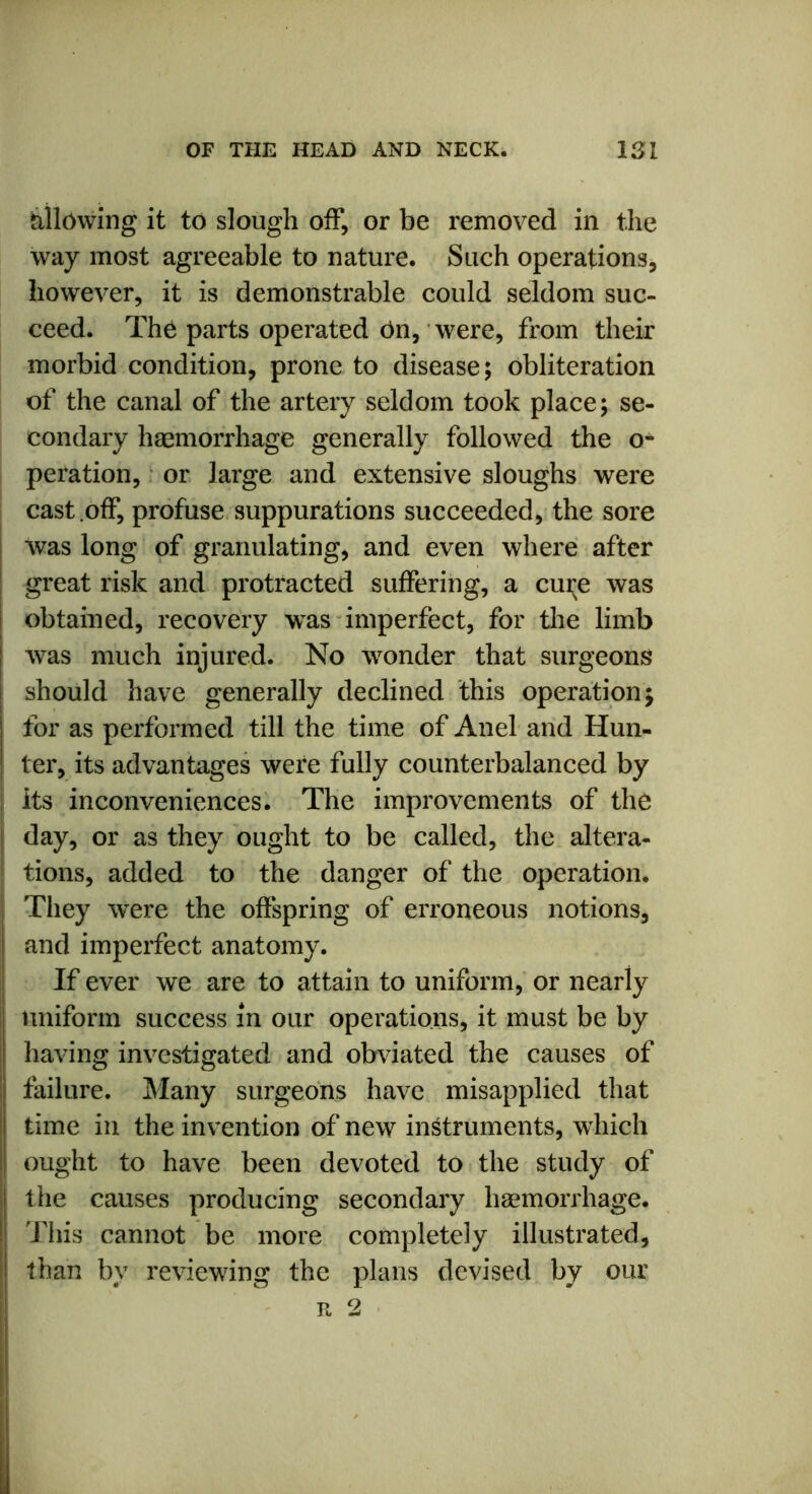 allowing it to slough off, or be removed in the way most agreeable to nature. Such operations, however, it is demonstrable could seldom suc- ceed. Th6 parts operated dn, were, from their morbid condition, prone to disease; obliteration of the canal of the artery seldom took place; se- condary haemorrhage generally followed the o- peration, or large and extensive sloughs were cast .off, profuse suppurations succeeded, the sore was long of granulating, and even where after great risk and protracted suffering, a cui^e was obtained, recovery was imperfect, for the limb was much injured. No wonder that surgeons should have generally declined this operation; I for as performed till the time of Anel and Hun- | ter, its advantages were fully counterbalanced by its inconveniences. The improvements of the I day, or as they ought to be called, the altera- tions, added to the danger of the operation. They were the offspring of erroneous notions, ! and imperfect anatomy. If ever we are to attain to uniform, or nearly uniform success in our operations, it must be by having investigated and obviated the causes of failure. Many surgeons have misapplied that time in the invention of new instruments, which ought to have been devoted to the study of the causes producing secondary haemorrhage. This cannot be more completely illustrated, than by reviewing the plans devised by our