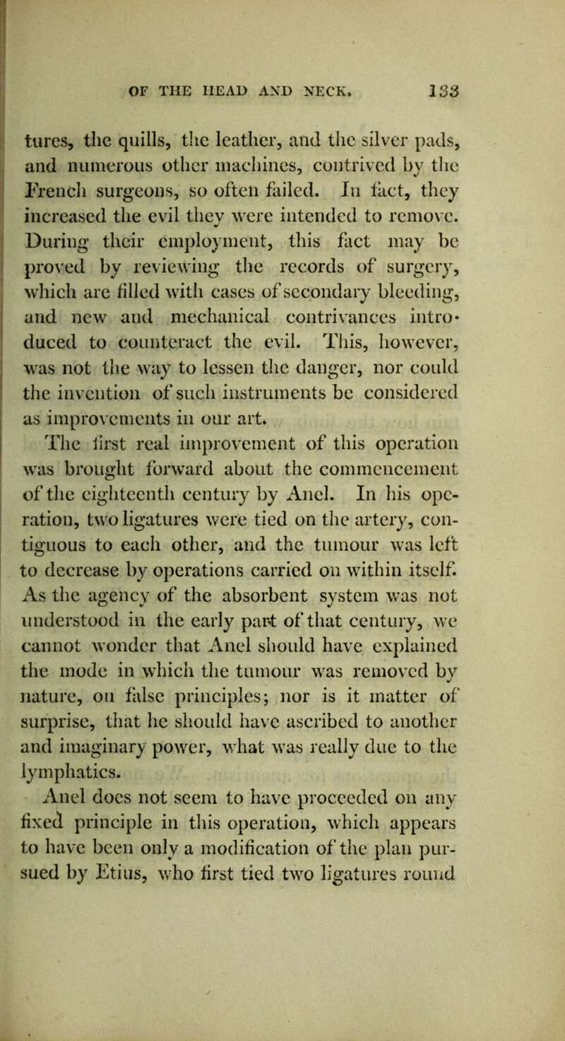 tures, the quills, the leather, and the silver pads, and numerous other machines, contrived by the French surgeons, so often failed. In tact, they increased the evil thev were intended to remove. During their employment, this fact may be proved by reviewing the records of surgery, which are tilled with cases of secondary bleeding, and new and mechanical contrivances intro* duced to counteract the evil. This, however, was not the way to lessen the danger, nor could the invention of such instruments be considered as improvements in our art. The first real improvement of this operation was brought forward about the commencement of the eighteenth century by Anel. In his ope- ration, two ligatures were tied on the artery, con- tiguous to each other, and the tumour was left to decrease by operations carried on within itself. As the agency of the absorbent system was not understood in the early part of that century, we cannot wonder that Anel should have explained the mode in which the tumour was removed by nature, on false principles; nor is it matter of surprise, that he should have ascribed to another and imaginary power, what was really due to the lymphatics. Anel does not seem to have proceeded on any fixed principle in this operation, which appears to have been only a modification of the plan pur- sued by Etius, who first tied two ligatures round