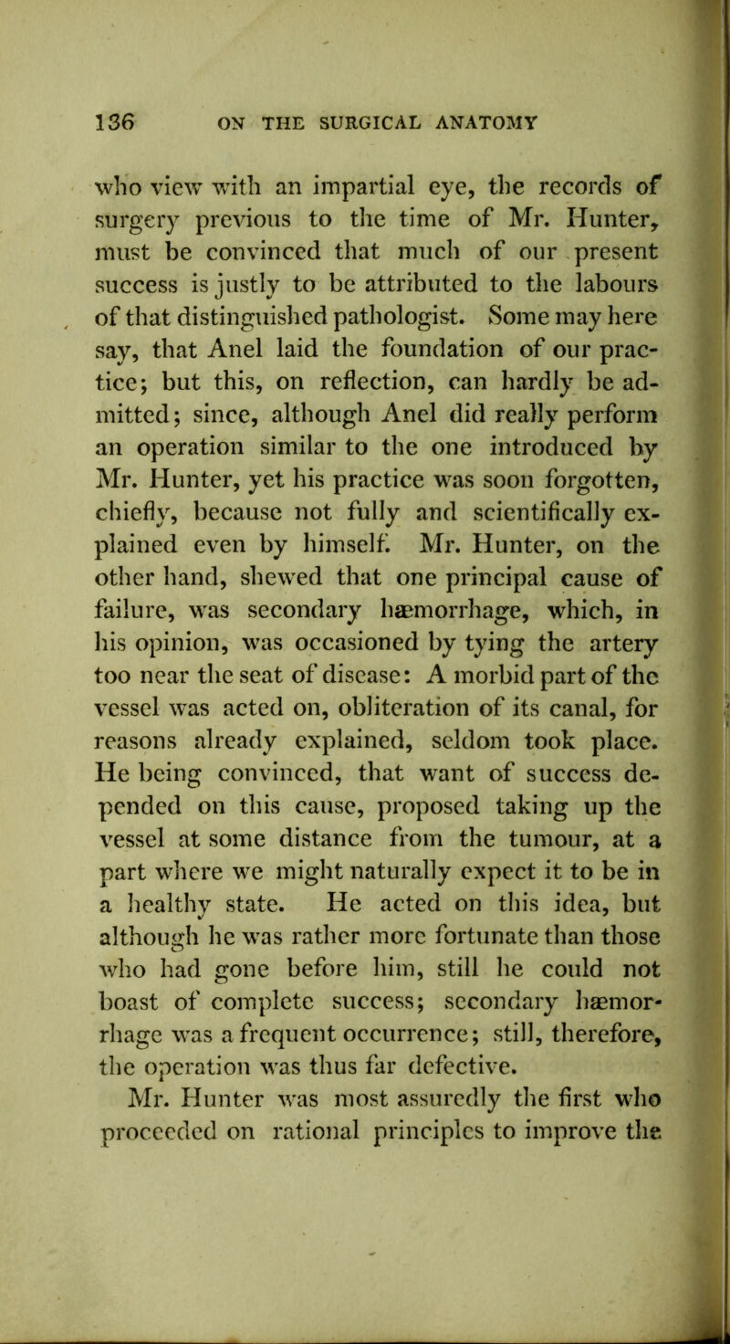 who view with an impartial eye, the records of surgery previous to the time of Mr. Hunter, must be convinced that much of our present success is justly to be attributed to the labours of that distinguished pathologist. Some may here say, that Anel laid the foundation of our prac- tice; but this, on reflection, can hardly be ad- mitted ; since, although Anel did really perform an operation similar to the one introduced by Mr. Hunter, yet his practice was soon forgotten, chiefly, because not fully and scientifically ex- plained even by himself Mr. Hunter, on the other hand, shewed that one principal cause of failure, was secondary haemorrhage, which, in his opinion, was occasioned by tying the artery too near the seat of disease: A morbid part of the vessel was acted on, obliteration of its canal, for reasons already explained, seldom took place. He being convinced, that want of success de- pended on this cause, proposed taking up the vessel at some distance from the tumour, at a part where we might naturally expect it to be in a healthy state. He acted on this idea, but although he was rather more fortunate than those who had gone before him, still he could not boast of complete success; secondary haemor- rhage was a frequent occurrence; still, therefore, the operation was thus far defective. Mr. Hunter was most assuredly the first who proceeded on rational principles to improve the