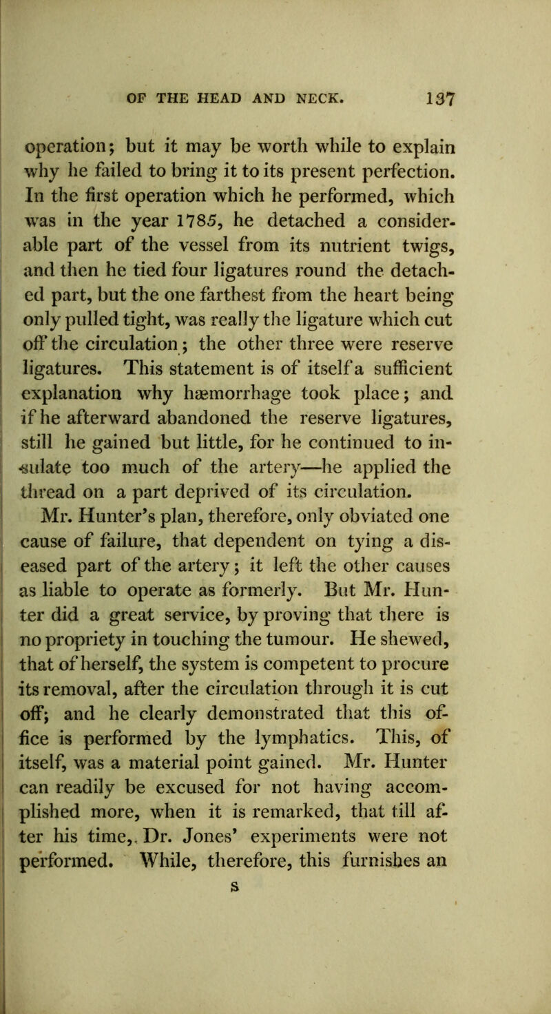 operation; but it may be worth while to explain why he failed to bring it to its present perfection. In the first operation which he performed, which was in the year 1785, he detached a consider- able part of the vessel from its nutrient twigs, and then he tied four ligatures round the detach- ed part, but the one farthest from the heart being only pulled tight, was really the ligature which cut off the circulation; the other three were reserve ligatures. This statement is of itself a sufficient explanation why haemorrhage took place; and if he afterward abandoned the reserve ligatures, still he gained but little, for he continued to in- -sulate too much of the artery—he applied the thread on a part deprived of its circulation. Mr. Hunter’s plan, therefore, only obviated one cause of failure, that dependent on tying a dis- eased part of the artery; it left the other causes as liable to operate as formerly. But Mr. Hun- ter did a great service, by proving that there is no propriety in touching the tumour. He shewed, that of herself, the system is competent to procure its removal, after the circulation through it is cut off; and he clearly demonstrated that this of- fice is performed by the lymphatics. This, of ! itself, was a material point gained. Mr. Hunter can readily be excused for not having accom- plished more, when it is remarked, that till af- ter his time,. Dr. Jones’ experiments were not performed. While, therefore, this furnishes an s