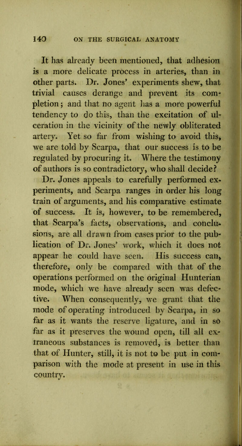 It has already been mentioned, that adhesion is a more delicate process in arteries, than in other parts. Dr. Jones’ experiments shew, that trivial causes derange and prevent its com- pletion ; and that no agent lias a more powerful tendency to do this, than the excitation of ul- ceration in the vicinity of the newly obliterated artery. Yet so far from wishing to avoid this, we are told by Scarpa, that our success is to be regulated by procuring it. Where the testimony of authors is so contradictory, who shall decide? Dr. Jones appeals to carefully performed ex* periments, and Scarpa ranges in order his long train of arguments, and his comparative estimate of success. It is, however, to be remembered, that Scarpa’s facts, observations, and conclu- sions, are all drawn from cases prior to the pub- lication of Dr. Jones’ work, which it does not appear he could have seen. His success can, therefore, only be compared with that of the operations performed on the original Hunterian mode, which we have already seen was defec- tive. When consequently, we grant that the mode of operating introduced by Scarpa, in so far as it wants the reserve ligature, and in so far as it preserves the wound open, till all ex- traneous substances is removed, is better than that of Hunter, still, it is not to be put in com- parison with the mode at present in use in this country.