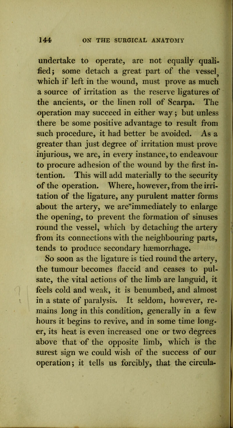 undertake to operate, are not equally quali- fied; some detach a great part of the vessel^ which if left in the wound, must prove as much a source of irritation as the reserve ligatures of the ancients, or the linen roll of Scarpa. The operation may succeed in either way; but unless there be some positive advantage to result from such procedure, it had better be avoided. As a greater than just degree of irritation must prove injurious, we are, in every instance, to endeavour to procure adhesion of the wound by the first in- tention. This will add materially to the security of the operation. Where, however, from the irri- tation of the ligature, any purulent matter forms about the artery, we areTmmediately to enlarge the opening, to prevent the formation of sinuses round the vessel, which by detaching the artery from its connections with the neighbouring parts, tends to produce secondary haemorrhage. So soon as the ligature is tied round the artery, the tumour becomes flaccid and ceases to pul- sate, the vital actions of the limb are languid, it feels cold and weak, it is benumbed, and almost in a state of paralysis. It seldom, however, re- mains long in this condition, generally in a few hours it begins to revive, and in some time long- er, its heat is even increased one or two degrees above that of the opposite limb, which is the surest sign we could wish of the success of our operation; it tells us forcibly, that the circula-