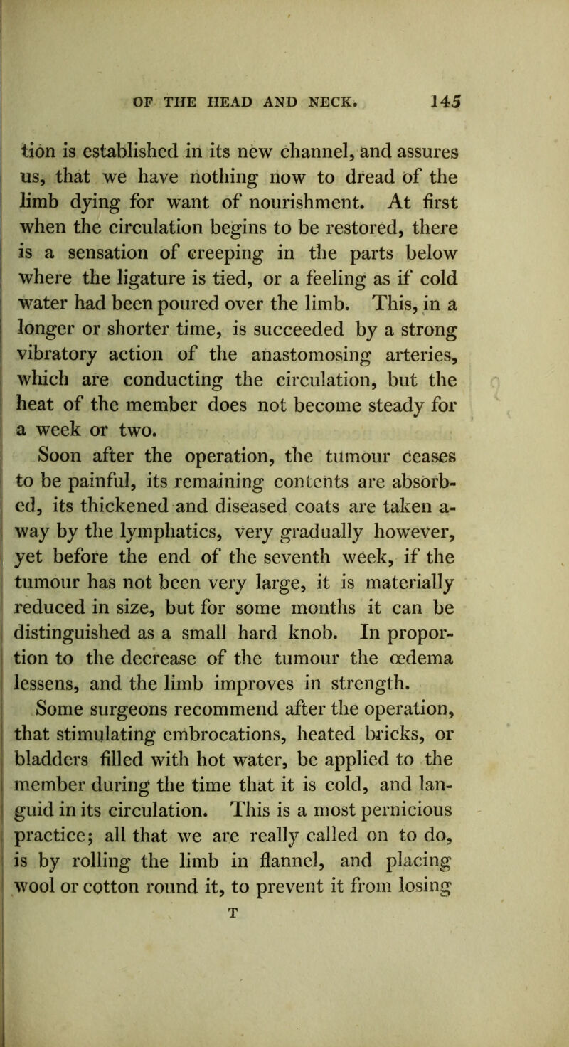 tion is established in its new channel, and assures us, that we have nothing now to dread of the limb dying for want of nourishment. At first when the circulation begins to be restored, there is a sensation of creeping in the parts below where the ligature is tied, or a feeling as if cold water had been poured over the limb. This, in a longer or shorter time, is succeeded by a strong vibratory action of the anastomosing arteries, which are conducting the circulation, but the heat of the member does not become steady for a week or two. Soon after the operation, the tumour ceases to be painful, its remaining contents are absorb- ed, its thickened and diseased coats are taken a- way by the lymphatics, very gradually however, yet before the end of the seventh week, if the tumour has not been very large, it is materially reduced in size, but for some months it can be distinguished as a small hard knob. In propor- tion to the decrease of the tumour the oedema lessens, and the limb improves in strength. Some surgeons recommend after the operation, that stimulating embrocations, heated bricks, or bladders filled with hot water, be applied to the member during the time that it is cold, and lan- guid in its circulation. This is a most pernicious practice; all that we are really called on to do, is by rolling the limb in flannel, and placing wool or cotton round it, to prevent it from losing T