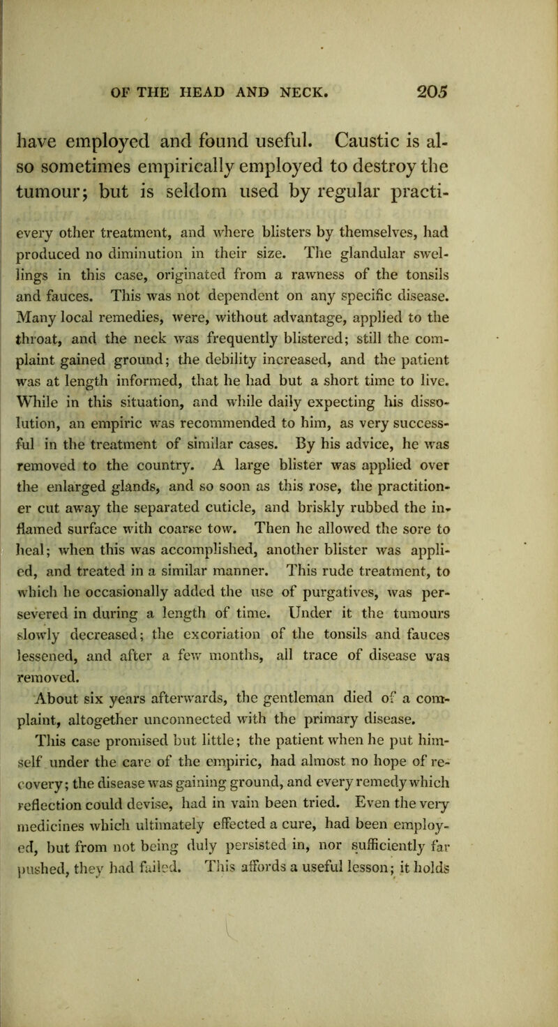 have employed and found useful. Caustic is al- so sometimes empirically employed to destroy the tumour; but is seldom used by regular practi- every other treatment, and where blisters by themselves, had produced no diminution in their size. The glandular swel- lings in this case, originated from a rawness of the tonsils and fauces. This was not dependent on any specific disease. Many local remedies, were, without advantage, applied to the throat, and the neck was frequently blistered; still the com- plaint gained ground; the debility increased, and the patient was at length informed, that he had but a short time to live. While in this situation, and while daily expecting his disso- lution, an empiric was recommended to him, as very success- ful in the treatment of similar cases. By his advice, he was removed to the country. A large blister was applied over the enlarged glands, and so soon as this rose, the practition- er cut away the separated cuticle, and briskly rubbed the in- flamed surface with coarse tow. Then he allowed the sore to heal; when this was accomplished, another blister was appli- ed, and treated in a similar manner. This rude treatment, to which he occasionally added the use of purgatives, was per- severed in during a length of time. Under it the tumours slowly decreased; the excoriation of the tonsils and fauces lessened, and after a few months, all trace of disease was removed. About six years afterwards, the gentleman died of a com- plaint, altogether unconnected with the primary disease. This case promised but little; the patient when he put him- self under the care of the empiric, had almost no hope of re- covery; the disease was gaining ground, and every remedy which reflection could devise, had in vain been tried. Even the veiy medicines which ultimately effected a cure, had been employ- ed, but from not being duly persisted in, nor sufficiently far pushed, they had failed. This affords a useful lesson; it holds