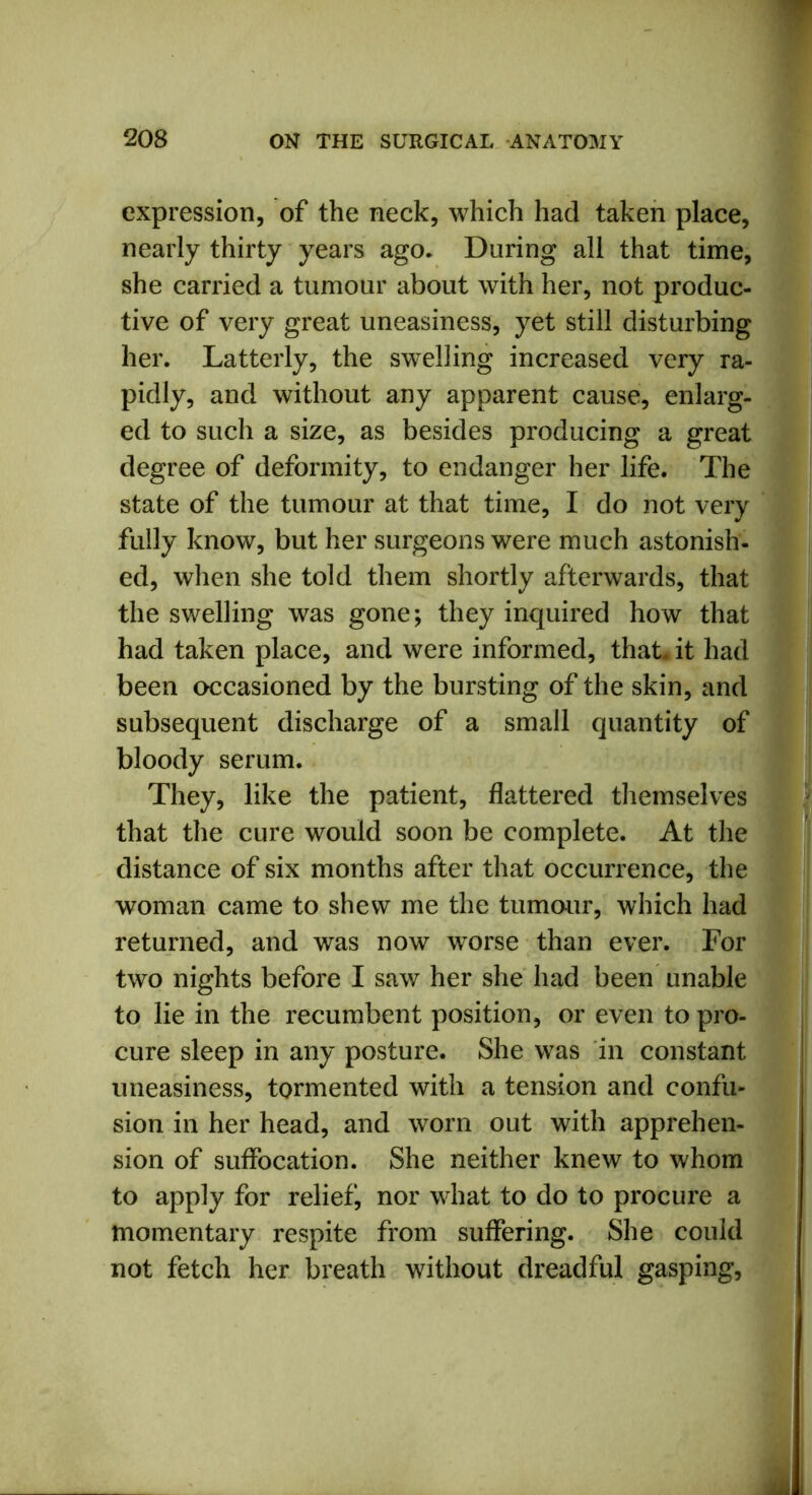 expression, of the neck, which had taken place, nearly thirty years ago. During all that time, she carried a tumour about with her, not produc- tive of very great uneasiness, yet still disturbing her. Latterly, the swelling increased very ra- pidly, and without any apparent cause, enlarg- ed to such a size, as besides producing a great degree of deformity, to endanger her life. The state of the tumour at that time, I do not very fully know, but her surgeons were much astonish- ed, when she told them shortly afterwards, that the swelling was gone; they inquired how that had taken place, and were informed, that, it had been occasioned by the bursting of the skin, and subsequent discharge of a small quantity of bloody serum. They, like the patient, flattered themselves that the cure would soon be complete. At the distance of six months after that occurrence, the woman came to shew me the tumour, which had returned, and was now worse than ever. For two nights before I saw her she had been unable to lie in the recumbent position, or even to pro- cure sleep in any posture. She was in constant uneasiness, tormented with a tension and confu- sion in her head, and worn out with apprehen- sion of suffocation. She neither knew to whom to apply for relief, nor what to do to procure a momentary respite from suffering. She could not fetch her breath without dreadful gasping,