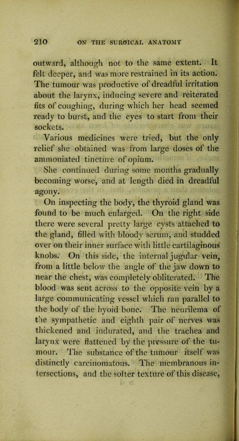 outward, although not to the same extent. It felt deeper, and was more restrained in its action. The tumour was productive of dreadful irritation about the larynx, inducing severe and reiterated fits of coughing, during which her head seemed ready to burst, and the eyes to start from their sockets. Various medicines were tried, but the only relief she obtained was from large doses of the ammoniated tincture of opium. She continued during some months gradually becoming worse, and at length died in dreadful agony. On inspecting the body, the thyroid gland was found to be much enlarged. On the right side there were several pretty large cysts attached to the gland, filled with bloody serum, and studded over on their inner surface with little cartilaginous knobs. On this side, the internal jugular vein, from a little below the angle of the jaw down to near the chest, was completely obliterated. The blood was sent across to the opposite vein by a large communicating vessel which ran parallel to the body of the hyoid bone. The neurilema of tiie sympathetic and eighth pair of nerves was thickened and indurated, and the trachea and larynx were flattened by the pressure of the tu- mour. The substance of the tumour itself was distinctly carcinomatous. The membranous in- tersections, and the softer texture of this disease,