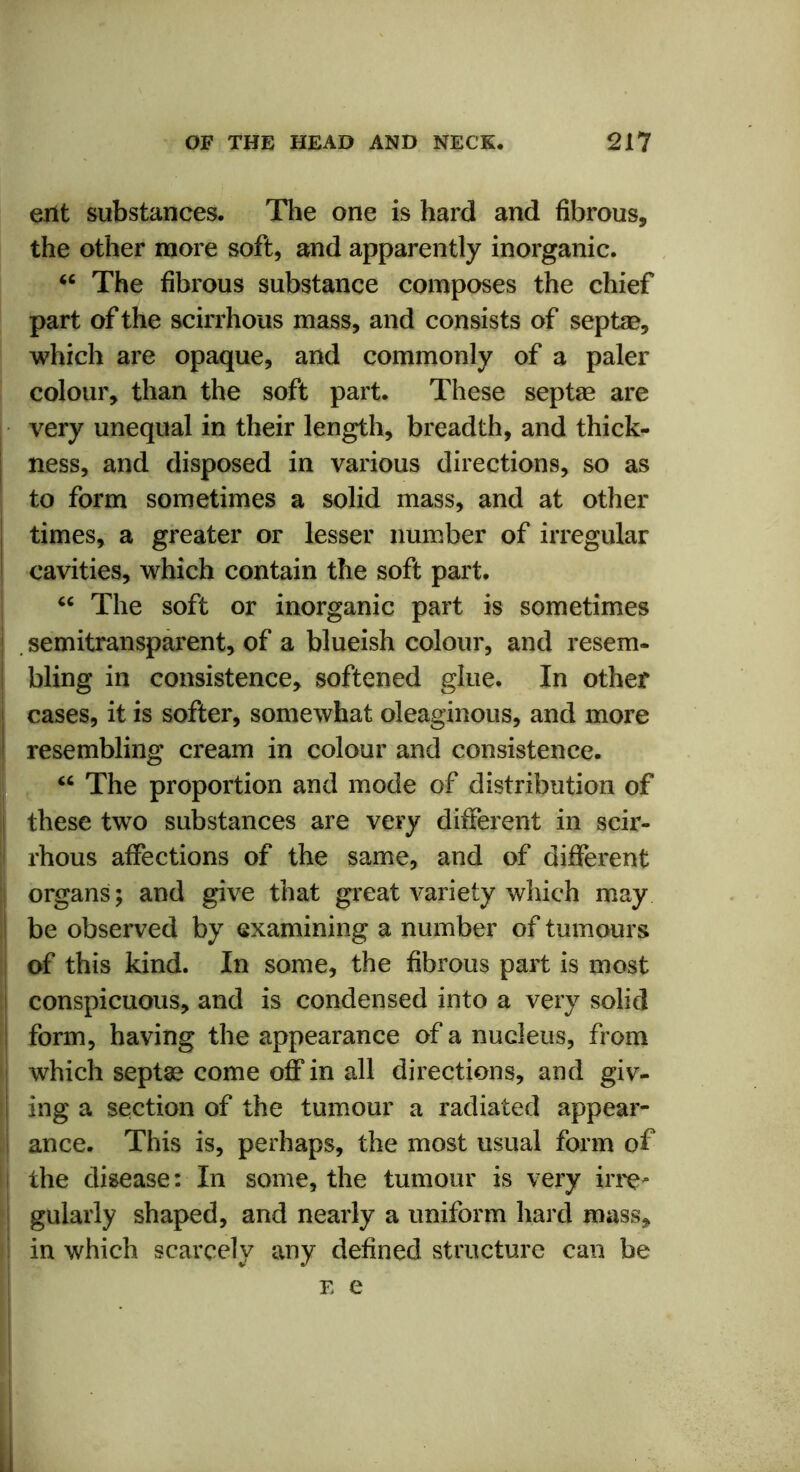 erlt substances. The one is hard and fibrous, the other more soft, and apparently inorganic. “ The fibrous substance composes the chief part of the scirrhous mass, and consists of septse, which are opaque, and commonly of a paler colour, than the soft part. These septas are very unequal in their length, breadth, and thick- ness, and disposed in various directions, so as to form sometimes a solid mass, and at other times, a greater or lesser number of irregular cavities, which contain the soft part. “ The soft or inorganic part is sometimes semitransparent, of a blueish colour, and resem- bling in consistence, softened glue. In other ! cases, it is softer, somewhat oleaginous, and more i resembling cream in colour and consistence. “ The proportion and mode of distribution of these two substances are very different in scir- i rhous affections of the same, and of different organs; and give that great variety which may ! be observed by examining a number of tumours of this kind. In some, the fibrous part is most conspicuous, and is condensed into a very solid form, having the appearance of a nucleus, from which septae come off in all directions, and giv- I ing a section of the tumour a radiated appear- ance. This is, perhaps, the most usual form of i the disease: In some, the tumour is very irre- gularly shaped, and nearly a uniform hard mass, I in which scarcely any defined structure can be e e