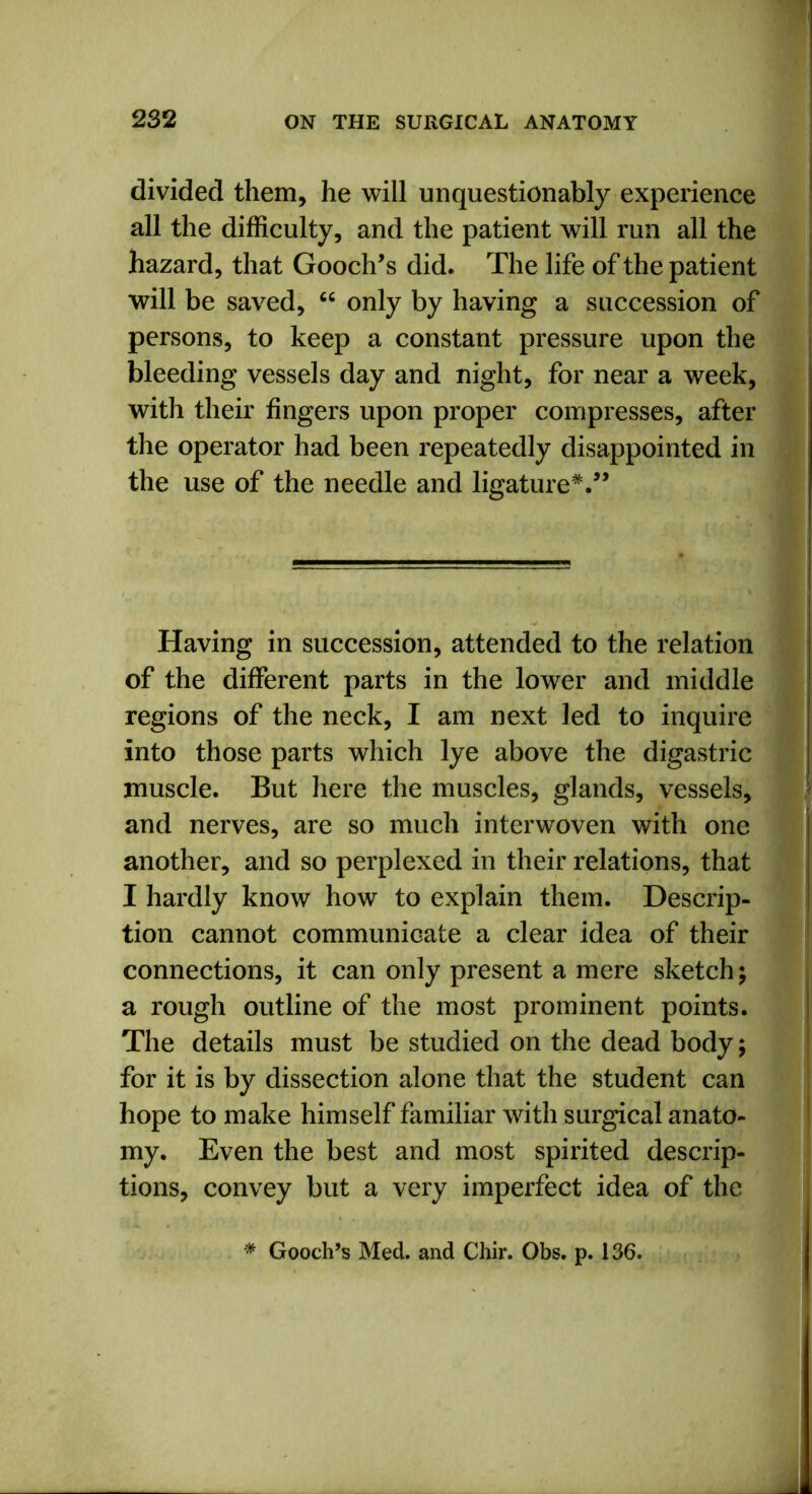 divided them, he will unquestionably experience all the difficulty, and the patient will run all the hazard, that Gooch’s did. The life of the patient will be saved, “ only by having a succession of persons, to keep a constant pressure upon the bleeding vessels day and night, for near a week, with their fingers upon proper compresses, after the operator had been repeatedly disappointed in the use of the needle and ligature*.” Having in succession, attended to the relation of the different parts in the lower and middle regions of the neck, I am next led to inquire into those parts which lye above the digastric muscle. But here the muscles, glands, vessels, and nerves, are so much interwoven with one another, and so perplexed in their relations, that I hardly know how to explain them. Descrip- tion cannot communicate a clear idea of their connections, it can only present a mere sketch; a rough outline of the most prominent points. The details must be studied on the dead body; for it is by dissection alone that the student can hope to make himself familiar with surgical anato- my. Even the best and most spirited descrip- tions, convey but a very imperfect idea of the * Gooch’s Med. and Chir. Obs. p. 136.