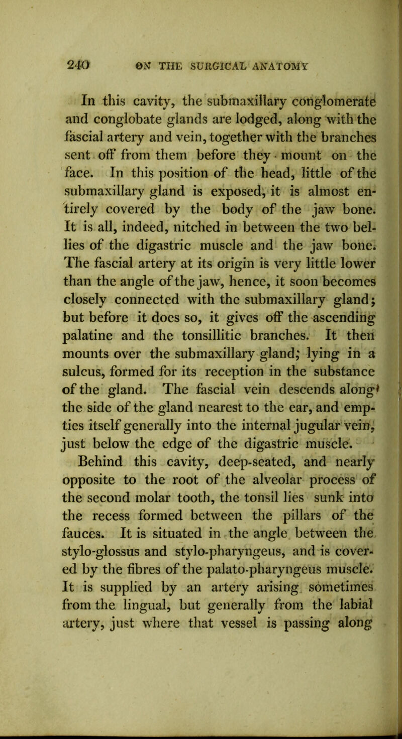 In this cavity, the submaxillary conglomerate and conglobate glands are lodged, along with the fascial artery and vein, together with the branches sent off from them before they ■ mount on the face. In this position of the head, little of the submaxillary gland is exposed, it is almost en- tirely covered by the body of the jaw bone. It is all, indeed, nitched in between the two bel- lies of the digastric muscle and the jaw bone. The fascial artery at its origin is very little lower than the angle of the jaw, hence, it soon becomes closely connected with the submaxillary gland; but before it does so, it gives off the ascending palatine and the tonsillitic branches. It then mounts over the submaxillary gland; lying in a sulcus, formed for its reception in the substance of the gland. The fascial vein descends along* the side of the gland nearest to the ear, and emp- ties itself generally into the internal jugular vein, just below the edge of the digastric muscle. Behind this cavity, deep-seated, and nearly opposite to the root of the alveolar process of the second molar tooth, the tonsil lies sunk into the recess formed between the pillars of the fauces. It is situated in the angle between the stylo-glossus and stylo-pharyngeus, and is cover- ed by the fibres of the palato-pharyngeus muscle. It is supplied by an artery arising sometimes from the lingual, but generally from the labial artery, just where that vessel is passing along