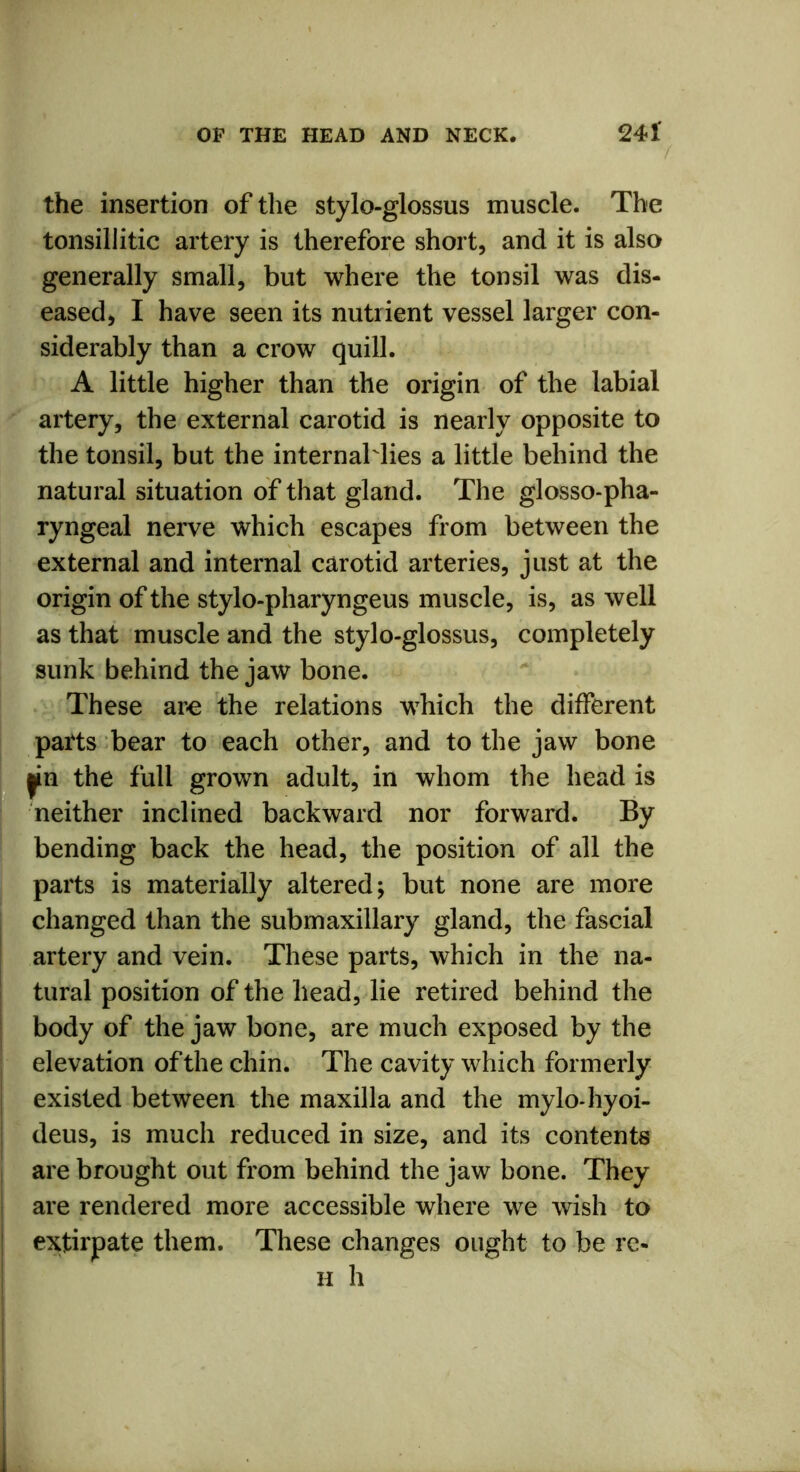 the insertion of the stylo-glossus muscle. The tonsillitic artery is therefore short, and it is also generally small, but where the tonsil was dis- eased, I have seen its nutrient vessel larger con- siderably than a crow quill. A little higher than the origin of the labial artery, the external carotid is nearly opposite to the tonsil, but the internaMies a little behind the natural situation of that gland. The glosso-pha- ryngeal nerve which escapes from between the external and internal carotid arteries, just at the origin of the stylo-pharyngeus muscle, is, as well as that muscle and the stylo-glossus, completely sunk behind the jaw bone. These are the relations which the different parts bear to each other, and to the jaw bone jin the full grown adult, in whom the head is neither inclined backward nor forward. By bending back the head, the position of all the parts is materially altered; but none are more changed than the submaxillary gland, the fascial artery and vein. These parts, which in the na- tural position of the head, lie retired behind the body of the jaw bone, are much exposed by the elevation of the chin. The cavity which formerly existed between the maxilla and the mylo-hyoi- deus, is much reduced in size, and its contents are brought out from behind the jaw bone. They are rendered more accessible where we wish to extirpate them. These changes ought to be re- h h