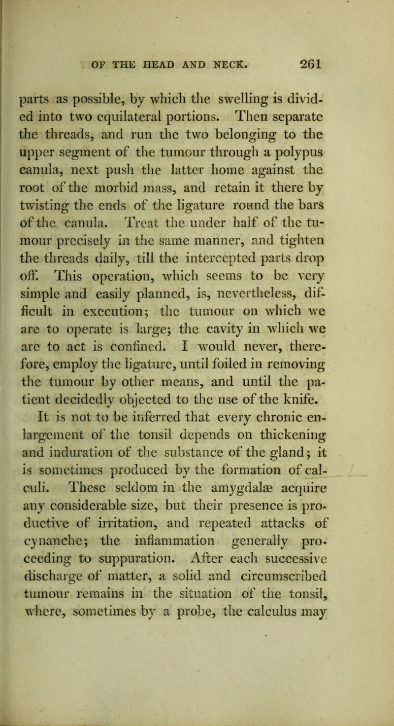 parts as possible, by which the swelling is divid- ed into two equilateral portions. Then separate the threads, and run the two belonging to the upper segment of the tumour through a polypus canula, next push the latter home against the root of the morbid mass, and retain it thereby twisting the ends of the ligature round the bars of the canula. Treat the under half of the tu- mour precisely in the same manner, and tighten the threads daily, till the intercepted parts drop off. This operation, which seems to be very simple and easily planned, is, nevertheless, dif- ficult in execution; the tumour on which we are to operate is large; the cavity in which we are to act is confined. I would never, there- fore, employ the ligature, until foiled in removing the tumour by other means, and until the pa- tient decidedly objected to the use of the knife. It is not to be inferred that every chronic en- largement of the tonsil depends on thickening and induration of the substance of the gland; it is sometimes produced by the formation of cal- culi. These seldom in the amygdalae acquire any considerable size, but their presence is pro- ductive of irritation, and repeated attacks of cynanche; the inflammation generally pro- ceeding to suppuration. After each successive discharge of matter, a solid and circumscribed tumour remains in the situation of the tonsil, where, sometimes by a probe, the calculus may