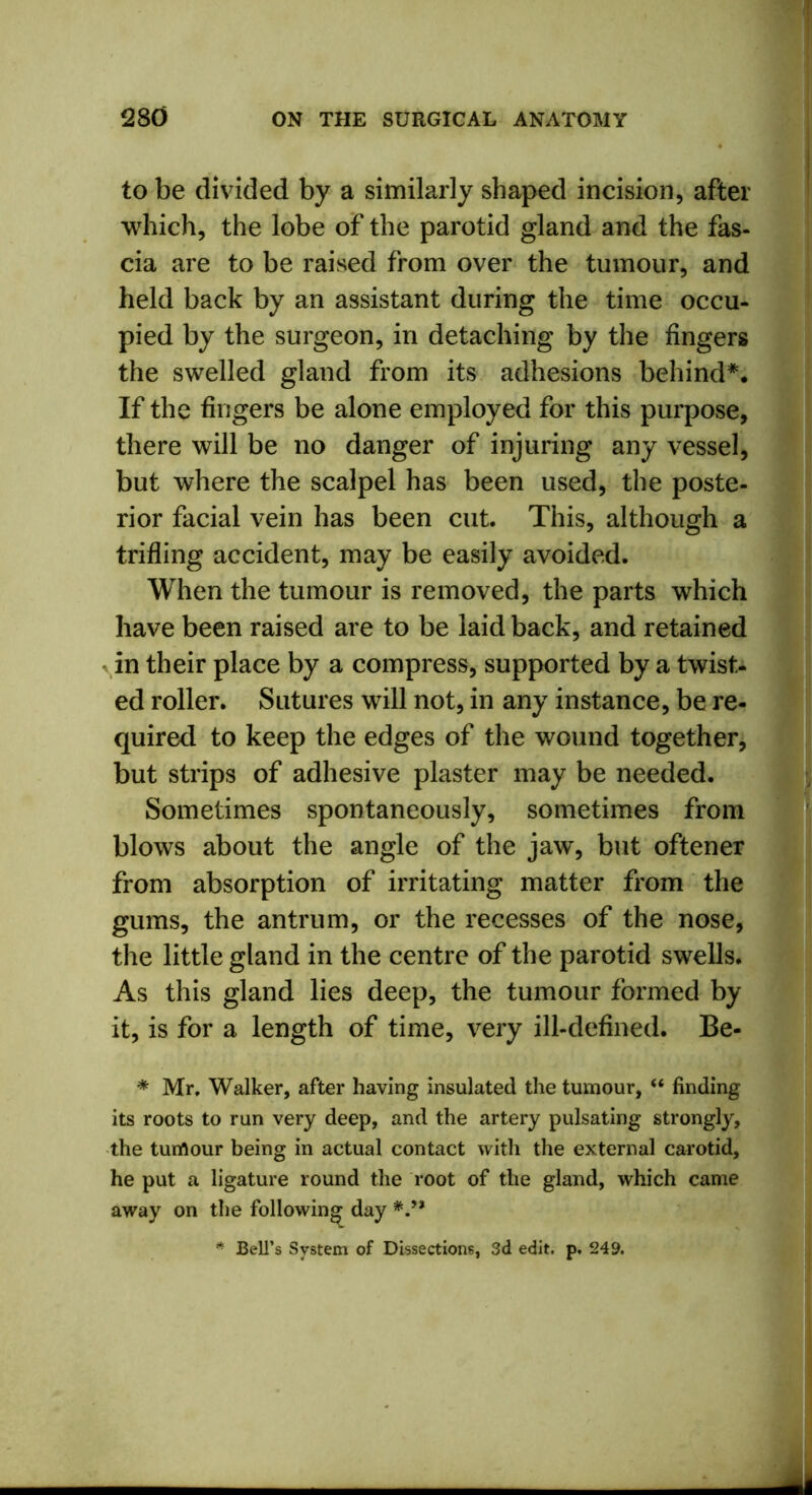 to be divided by a similarly shaped incision, after which, the lobe of the parotid gland and the fas- cia are to be raised from over the tumour, and held back by an assistant during the time occu- pied by the surgeon, in detaching by the fingers the swelled gland from its adhesions behind*. If the fingers be alone employed for this purpose, there will be no danger of injuring any vessel, but where the scalpel has been used, the poste- rior facial vein has been cut. This, although a trifling accident, may be easily avoided. When the tumour is removed, the parts which have been raised are to be laid back, and retained in their place by a compress, supported by a twist- ed roller. Sutures will not, in any instance, be re- quired to keep the edges of the wound together, but strips of adhesive plaster may be needed. Sometimes spontaneously, sometimes from blows about the angle of the jaw, but oftener from absorption of irritating matter from the gums, the antrum, or the recesses of the nose, the little gland in the centre of the parotid swells. As this gland lies deep, the tumour formed by it, is for a length of time, very ill-defined. Be- * Mr, Walker, after having insulated the tumour, “ finding its roots to run very deep, and the artery pulsating strongly, the tumour being in actual contact with the external carotid, he put a ligature round the root of the gland, which came away on the following day */* * Bell’s System of Dissections, 3d edit. p. 249.