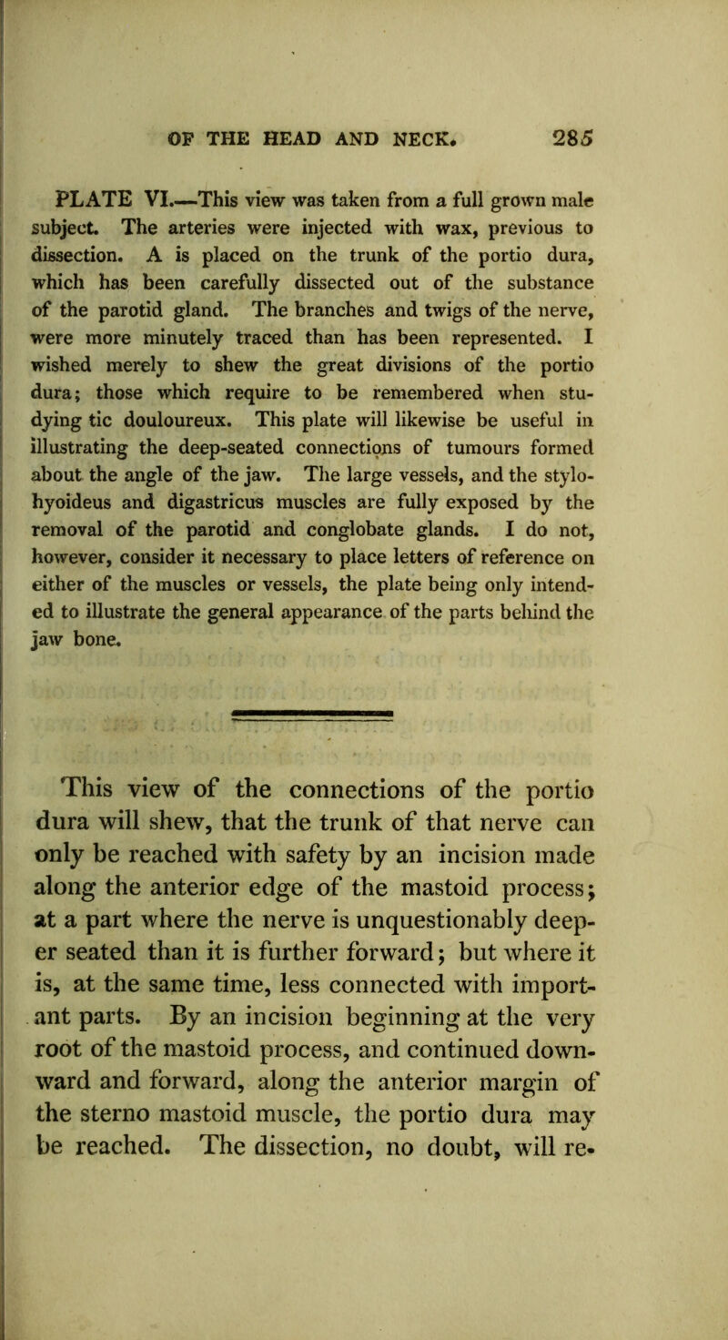PLATE VI.—This view was taken from a full grown male subject. The arteries were injected with wax, previous to dissection. A is placed on the trunk of the portio dura, which has been carefully dissected out of the substance of the parotid gland. The branches and twigs of the nerve, were more minutely traced than has been represented. I wished merely to shew the great divisions of the portio dura; those which require to be remembered when stu- dying tic douloureux. This plate will likewise be useful in illustrating the deep-seated connections of tumours formed about the angle of the jaw. The large vessels, and the stylo- hyoideus and digastricus muscles are fully exposed by the removal of the parotid and conglobate glands. I do not, however, consider it necessary to place letters of reference on either of the muscles or vessels, the plate being only intend- ed to illustrate the general appearance of the parts behind the jaw bone. ? \ ' This view of the connections of the portio dura will shew, that the trunk of that nerve can only be reached with safety by an incision made along the anterior edge of the mastoid process; at a part where the nerve is unquestionably deep- er seated than it is further forward; but where it is, at the same time, less connected with import- ant parts. By an incision beginning at the very root of the mastoid process, and continued down- ward and forward, along the anterior margin of the sterno mastoid muscle, the portio dura may be reached. The dissection, no doubt, will re-