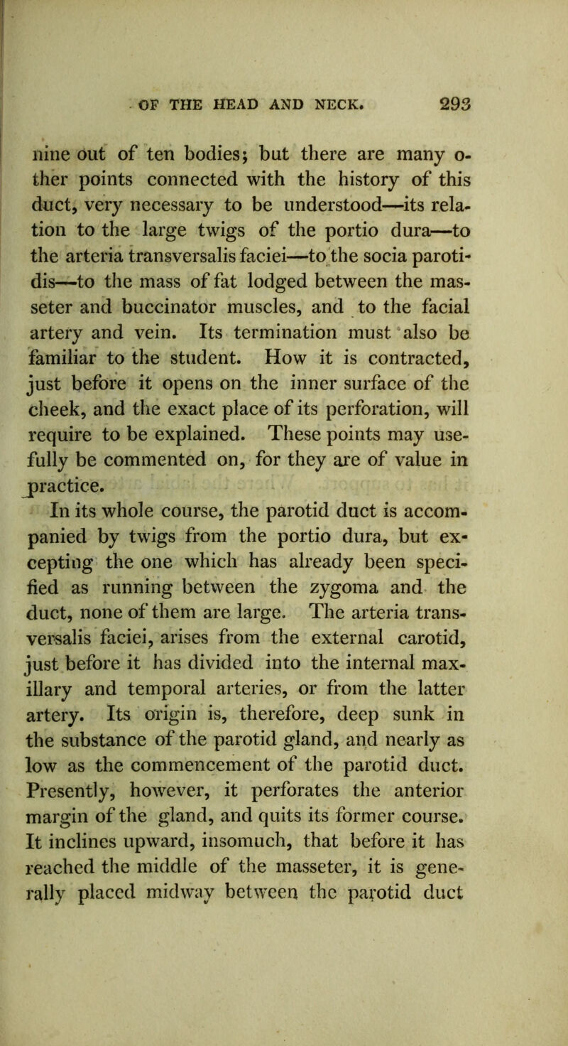 nine out of ten bodies; but there are many o- ther points connected with the history of this duct, very necessary to be understood—its rela- tion to the large twigs of the portio dura—to the arteria transversalis faciei—to the socia paroti- dis—to the mass of fat lodged between the mas- seter and buccinator muscles, and to the facial artery and vein. Its termination must also be familiar to the student. How it is contracted, just before it opens on the inner surface of the cheek, and the exact place of its perforation, will require to be explained. These points may use- fully be commented on, for they are of value in ^practice. In its whole course, the parotid duct is accom- panied by twigs from the portio dura, but ex- cepting the one which has already been speci- fied as running between the zygoma and the duct, none of them are large. The arteria trans- versalis faciei, arises from the external carotid, just before it has divided into the internal max- illary and temporal arteries, or from the latter artery. Its origin is, therefore, deep sunk in the substance of the parotid gland, and nearly as low as the commencement of the parotid duct. Presently, however, it perforates the anterior margin of the gland, and quits its former course. It inclines upward, insomuch, that before it has reached the middle of the masseter, it is gene- rally placed midway between the parotid duct