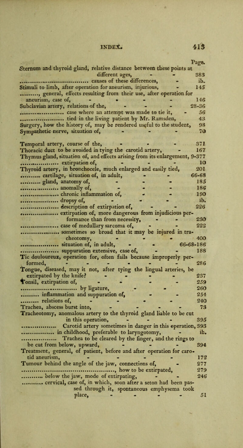Page. ■Sternum and thyroid gland, relative distance between these points at different ages, - - 383 causes of these differences, - ib. Stimuli to limb, after operation for aneurism, injurious, - 145 general, effects resulting from their use, after operation for aneurism, case of, • - - 146 Subclavian artery, relations of the, - - 28-36 case where an attempt was made to tie it, - 56 tied in the living patient by Mr. Ramsden, 43 Surgery, how the history of, may be rendered useful to the student, 98 Sympathetic nerve, situation of, - - - 70 Temporal artery, course of the, - - - 371 Thoracic duct to be avoided in tying the carotid artery, - 167 Thymus gland, situation of, and effects arising from its enlargement, 9-377 extirpation of, - - - 10 Thyroid artery, in bronchocele, much enlarged and easily tied, 201 cartilage, situation of, in adult, - - 66-68 gland, anatomy of, - - - 185 ... anomally of, - 186 chronic inflammation of, - - 190 „ dropsy of, - ib. description of extirpation of, - - 226 » , extirpation of, more dangerous from injudicious per- formance than from necessity, - - 230 case of medullary sarcoma of, - - 222 sometimes so broad that it may be injured in tra- cheotomy, ... 400 situation of, in adult, - * 66-68-186 suppuration extensive, case of, - - 188 Tic douloureux, operation for, often fails because improperly per- formed, - - 286 iTongue, diseased, may it not, after tying the lingual arteries, be extirpated by the knife? - 237 ^Tonsil, extirpation of, - 259 by ligature, * - 260 inflammation and suppuration of, • - 254 relations of, - - - - 240 Trachea, abscess burst into, - - - - 73 Tracheotomy, anomalous artery to the thyroid gland liable to be cut in this operation, - - - 395 Carotid artery sometimes in danger in this operation, 393 in childhood, preferable to laryngotomy, - ib. Trachea to be cleared by the finger, and the rings to be cut from below, upward, - 394 Treatment, general, of patient, before and after operation for caro- tid aneurism, - - - - 172 Tumour behind the angle of the jaw, connections of, - 277 , how to be extirpated, 279 below the jaw, mode of extirpating, - - 246 ........... cervical, case of, in which, soon after a seton had been pas- sed through it, spontaneous emphysema took place, - - - 51