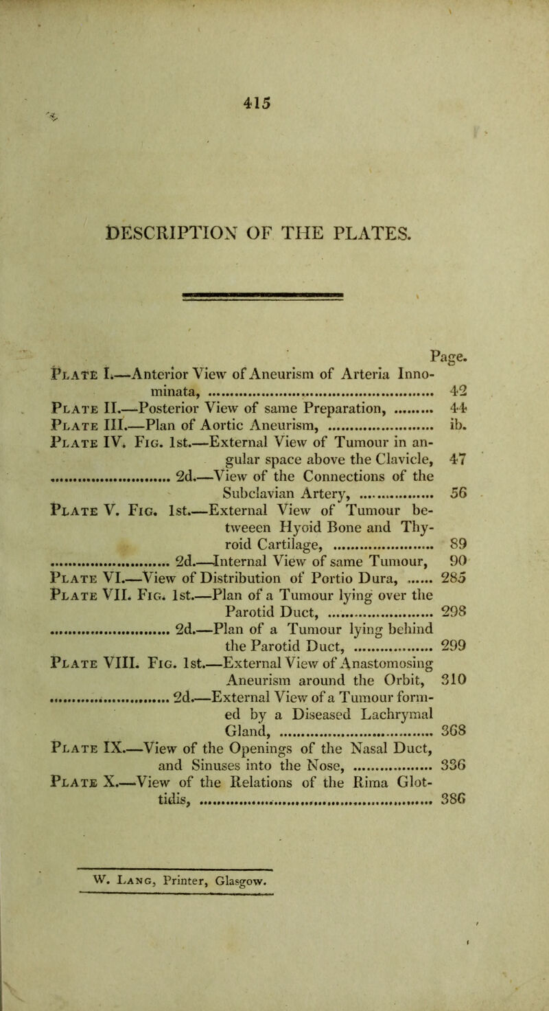 DESCRIPTION OF THE PLATES. Page. Plate L—Anterior View of Aneurism of Arteria Inno- minata, 42 Plate II.—Posterior View of same Preparation, 44 Plate III.—Plan of Aortic Aneurism, ib. Plate IV* Fig. 1st.—External View of Tumour in an- gular space above the Clavicle, 47 2d.—View of the Connections of the Subclavian Artery, 56 Plate V. Fig. 1st.—External View of Tumour be- tweeen Hyoid Bone and Thy- roid Cartilage, 89 2d.—Internal View of same Tumour, 90 Plate VI.—View of Distribution of Portio Dura, 285 Plate VII. Fig. 1st.—Plan of a Tumour lying over the Parotid Duct, 298 2d.—Plan of a Tumour lying behind the Parotid Duct, 299 Plate VIII. Fig. 1st.—External View of Anastomosing Aneurism around the Orbit, 310 2d.—External View of a Tumour form- ed by a Diseased Lachrymal Gland, 368 Plate IX—View of the Openings of the Nasal Duct, and Sinuses into the Nose, 336 Plate X.—View of the Relations of the Rima Glot- tidis, 386 W. Lang, Printer, Glasgow.