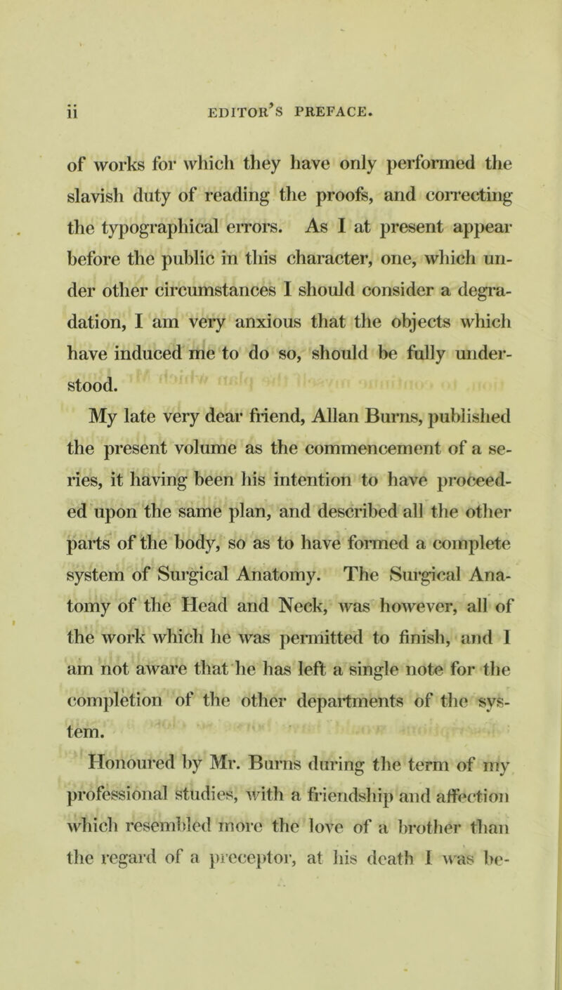 of works for which they have only performed the slavish duty of reading the proofs, and coiTecting the typographical eiTors. As I at present appear before the public in this character, one, which un- der other circumstances I should consider a degra- dation, I am very anxious that the objects which have induced me to do so, should be fully under- stood. My late very dear friend, Allan Burns, published the present volume as the commencement of a se- ries, it having been his intention to have proceed- ed'upon the same plan, and described all the other parts of the body, so as to have formed a complete system of Surgical Anatomy. The Surgical Ana- tomy of the Head and Neck, was however, all of the work which he was pennitted to finish, and 1 am not aware that he has left a single note for the completion of the other departments of the sys- tem. Honoured by Mr. Burns during the term of my professional studies, with a friendship and affection which resembled more the love of a brother than the regard of a }>recej)tor, at his death 1 was be-