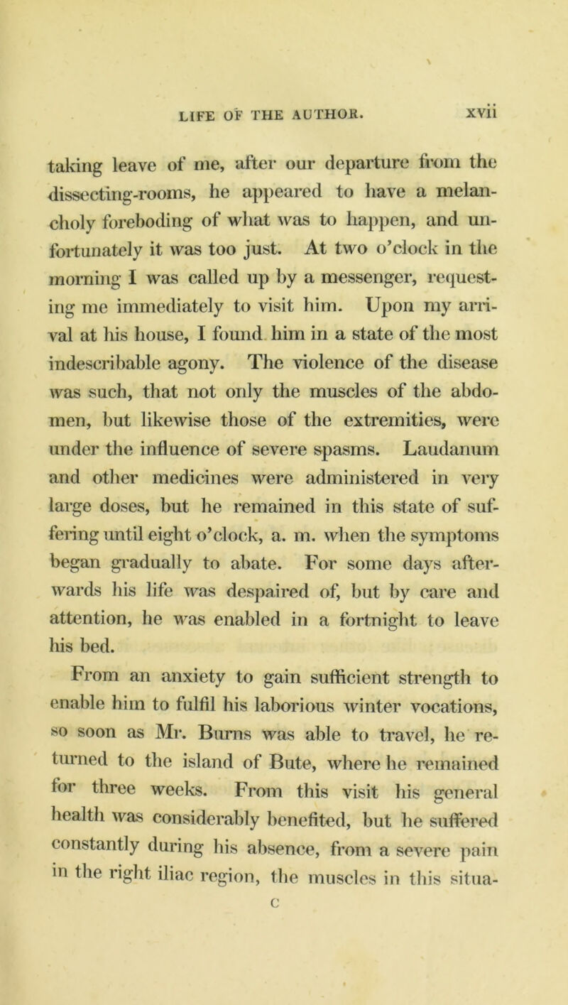 taking leave of me, after our departure from the dissecting-rooms, he appeared to have a melan- choly foreboding of what was to happen, and uri- foi-tunately it was too just. At two o’clock in the morning I was called up by a messenger, request- ing me immediately to visit him. Upon my arri- val at his house, I found, him in a state of the most indescribable agony. The violence of the disease was such, that not only the muscles of the abdo- men, but likewise those of the extremities, were under the influence of severe spasms. Laudanum and other medicines were administered in very large doses, but he remained in this state of suf- fering until eight o’clock, a. m. when the symptoms began gi'adually to abate. For some days after- wards his life was despaired of, but by cure and attention, he was enabled in a fortnight to leave his bed. From an anxiety to gain sufficient strength to enable him to fulfil his laborious winter vocations, so soon as Mr. Bums was able to travel, he re- turned to the island of Bute, where he remained for three weeks. From this visit his general health was considerably benefited, but he sutfered constantly during his absence, from a severe pain in the right iliac region, the muscles in this situa- c