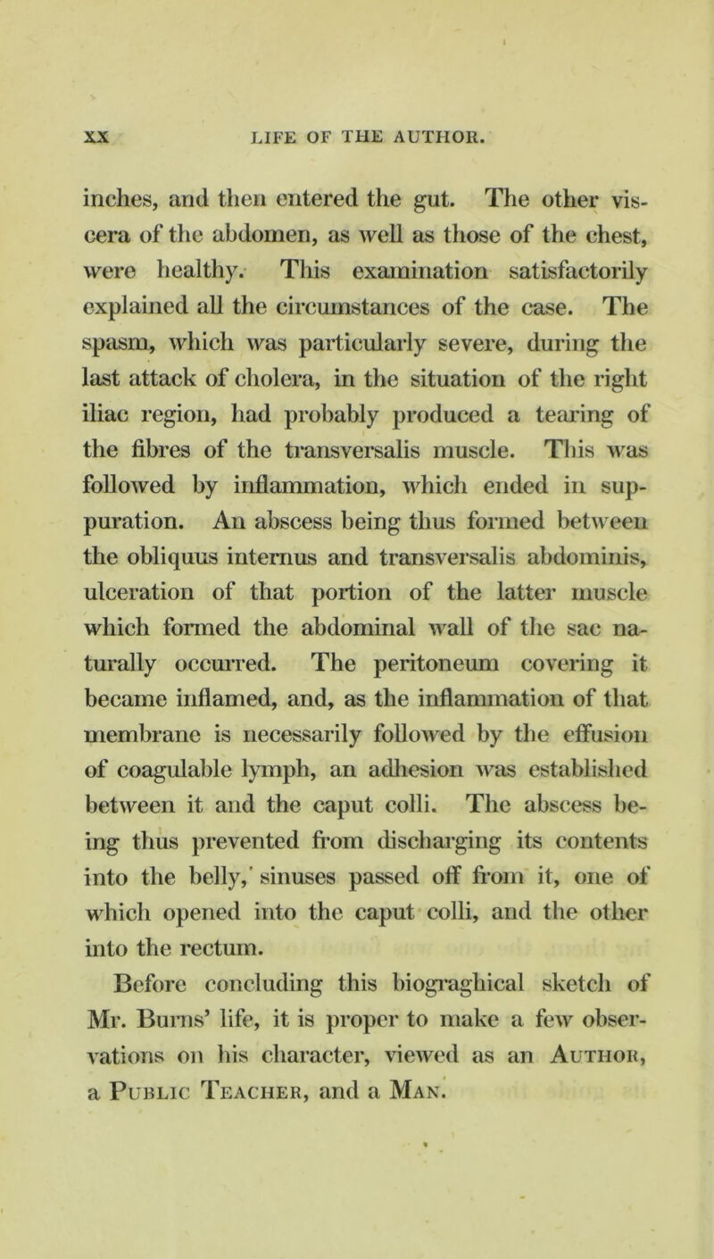 inches, and then entered the gut. The other vis- cera of the abdomen, as well as those of the chest, were healthy.- This examination satisfactorily explained all the circumstances of the case. The spasm, which was particularly severe, during the last attack of cholera, in the situation of the right iliac region, had probably produced a teai'ing of the fibres of the transversalis muscle. Tliis was followed by inflammation, which ended in sup- puration. An abscess being thus formed between the obliquus internus and transversalis abdominis, ulceration of that portion of the latter muscle which formed the abdominal wall of the sac na- turally occmTed. The peritoneum covering it became inflamed, and, as the inflammation of that membrane is necessarily followed by the effusion of cocigulable lymph, an adhesion was established between it and the caput colli. The abscess be- ing thus prevented fi*om discharging its contents into the belly,’ sinuses passed off fi*om* it, one of which opened into the caput colli, and the other into the rectum. Before concluding this biogiTighical sketch of Mr. Bums’ life, it is proper to make a few obser- A'ations on liis character, viewed as an Author, a Public Teacher, and a Man.