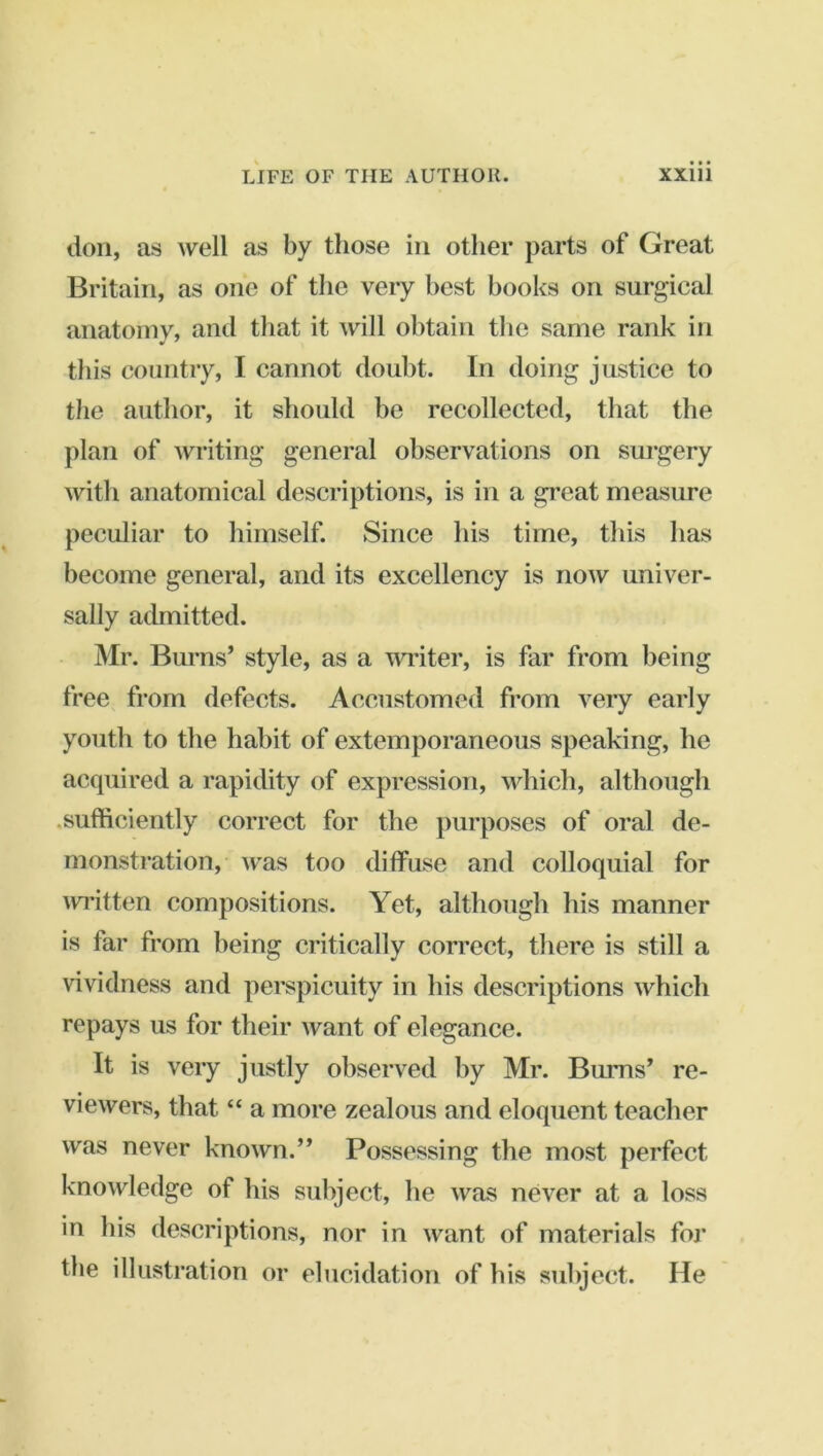 lion, as well as by those in other parts of Great Britain, as one of the very best books on surgical anatomy, and that it will obtain the same rank in this country, I cannot doubt. In doing justice to the author, it should be recollected, that the plan of writing general observations on surgery with anatomical descriptions, is in a great measure peculiar to himself. Since his time, this has become general, and its excellency is now univer- sally admitted. Mr. Bui-ns’ style, as a widter, is far from being free from defects. Accustomed from very early youth to the habit of extemporaneous speaking, he acquired a rapidity of expression, which, although .sufficiently correct for the purposes of oral de- monstration, was too diffuse and colloquial for ivritten compositions. Yet, although his manner is far from being critically correct, there is still a vividness and perspicuity in his descriptions which repays us for their want of elegance. It is very justly observed by Mr. Bums’ re- viewers, that “ a more zealous and eloquent teacher was never known.” Possessing the most perfect knowledge of his subject, he was never at a loss in his descriptions, nor in want of materials for the illustration or elucidation of his subject. He