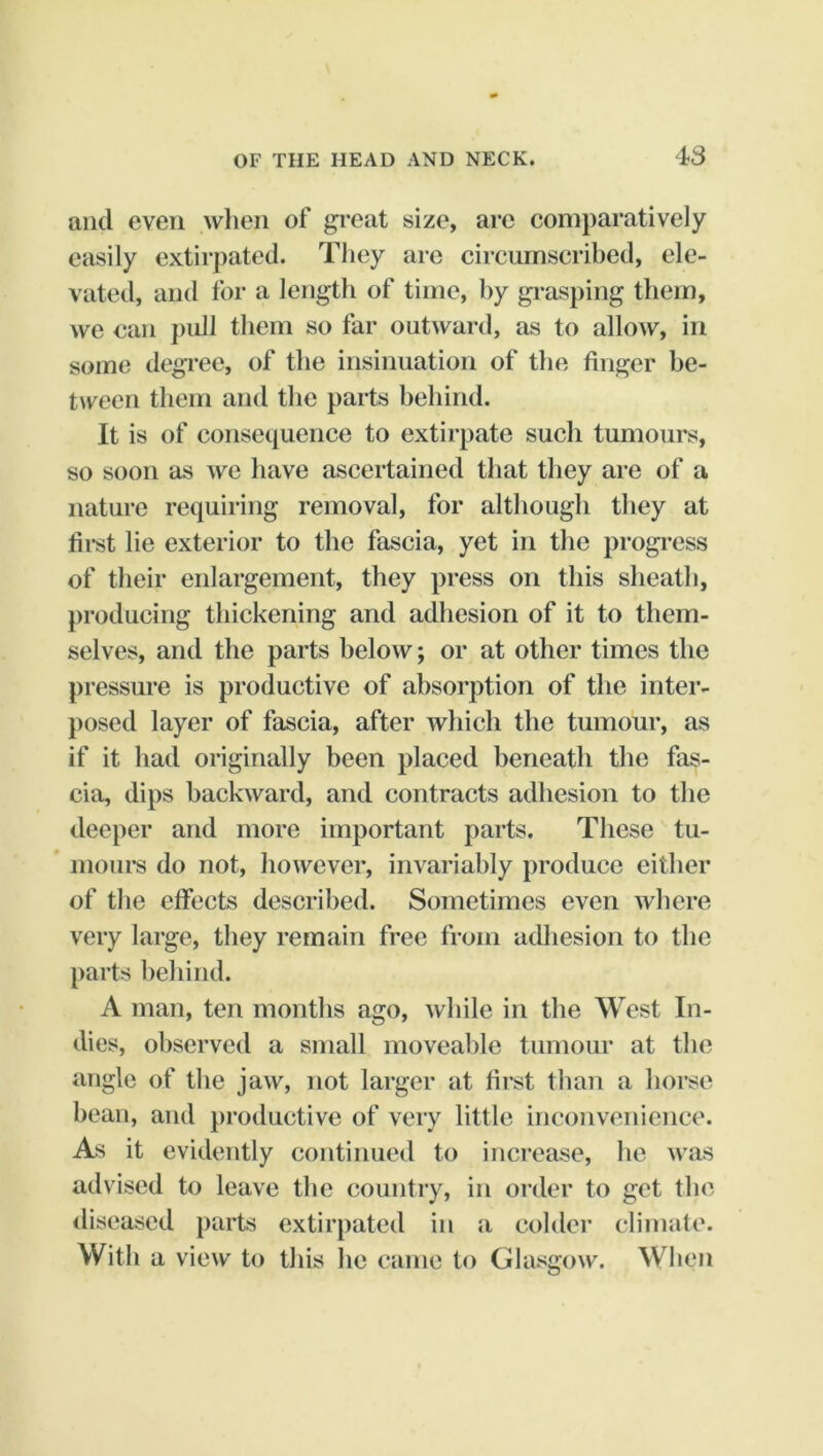 and even when of gi-eat size, arc comparatively easily extirpated. They are circumscribed, ele- vated, and for a length of time, hy gi-asping them, we can pull them so far outward, as to allow, in some degi*ee, of the insinuation of the finger be- tween them and the parts behind. It is of consequence to extirpate such tumours, so soon as we have ascertained that they are of a nature requiring removal, for although they at first lie exterior to the fascia, yet in the progi’ess of their enlargement, they press on this sheath, producing thickening and adhesion of it to them- selves, and the parts below; or at other times the pressure is productive of absorption of the inter- posed layer of fascia, after which the tumour, as if it had originally been placed beneath the fas- cia, dips backward, and contracts adhesion to the deeper and more important parts. These tu- mours do not, however, invariably produce either of the effects described. Sometimes even where very large, they remain free from acUiesion to the parts behind. A man, ten months ago, while in the West In- dies, observed a small moveable tumour at the angle of the jaw, not larger at first than a horse bean, and j)roductive of very little inconvenience. As it evidently continued to increase, ho was advised to leave the country, in order to get the diseased parts extirpated in a colder climate. With a view to this he came to Glasgow. When