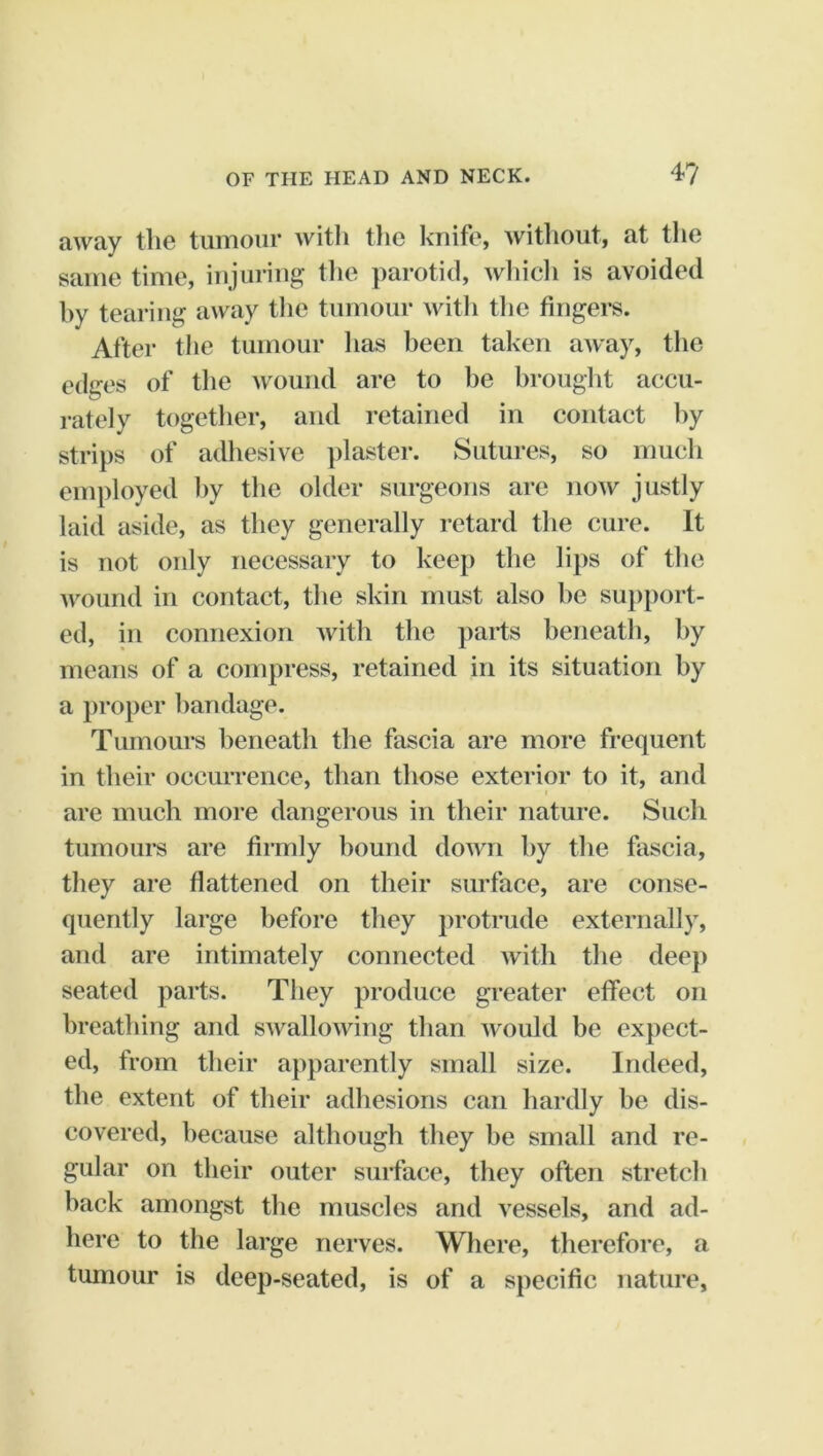 away the tumour with the knife, witliout, at the same time, injuring tlie parotid, wliicli is avoided hy tearing away the tumour witli tlie fingers. After the tumour lias been taken away, the edges of the wound are to be hrouglit accu- rately together, and retained in contact hy strips of adhesive jilaster. Sutures, so much employed by the older surgeons are now justly laid aside, as they generally retard the cure. It is not only necessary to keep the lips of the wound in contact, the skin must also he sujiport- ed, in connexion with the parts beneath, hy means of a compress, retained in its situation by a proper bandage. Tumours beneath the fascia are more frequent in their occurrence, than those exterior to it, and I are much more dangerous in their nature. Such tumoui*s are firmly bound down hy the fascia, they are flattened on their surface, are conse- quently large before they protrude externally, and are intimately connected with the deep seated parts. They produce greater effect on breathing and swallowing than would be expect- ed, from their apparently small size. Indeed, the extent of their adhesions can hardly be dis- covered, because although they be small and re- gular on their outer surface, they often stretch hack amongst the muscles and vessels, and ad- here to the large nerves. Where, therefore, a tumour is deep-seated, is of a specific nature.
