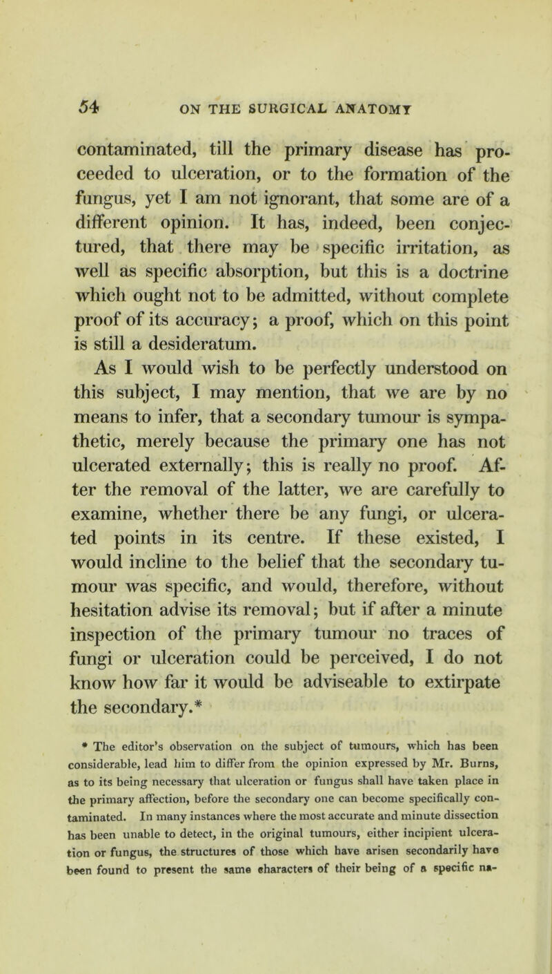 contaminated, till the primary disease has pro- ceeded to ulceration, or to the formation of the fungus, yet I am not ignorant, that some are of a different opinion. It has, indeed, been conjec- tured, that there may be specific irritation, as well as specific absorption, but this is a doctrine which ought not to be admitted, without complete proof of its accuracy; a proof, which on this point is still a desideratum. As I would wish to be perfectly understood on this subject, I may mention, that we are by no means to infer, that a secondary tmnour is sympa- thetic, merely because the primary one has not ulcerated externally; this is really no proof. Af- ter the removal of the latter, we are carefully to examine, whether there be any fungi, or ulcera- ted points in its centre. If these existed, I would incline to the belief that the secondary tu- mour was specific, and would, therefore, without hesitation advise its removal; but if after a minute inspection of the primary tumour no traces of fungi or ulceration could be perceived, I do not know how far it would be adviseable to extirpate the secondary.* • The editor’s observation on the subject of tumours, which has been considerable, lead him to differ from the opinion expressed by Mr. Burns, as to its being necessary that ulceration or fungus shall have taken place in the primary affection, before the secondary one can become specifically con- taminated. In many instances where the most accurate and minute dissection has been unable to detect, in the original tumours, either incipient ulcera- tion or fungus, the structures of those which have arisen secondarily have been found to present the same characters of their being of a specific na-