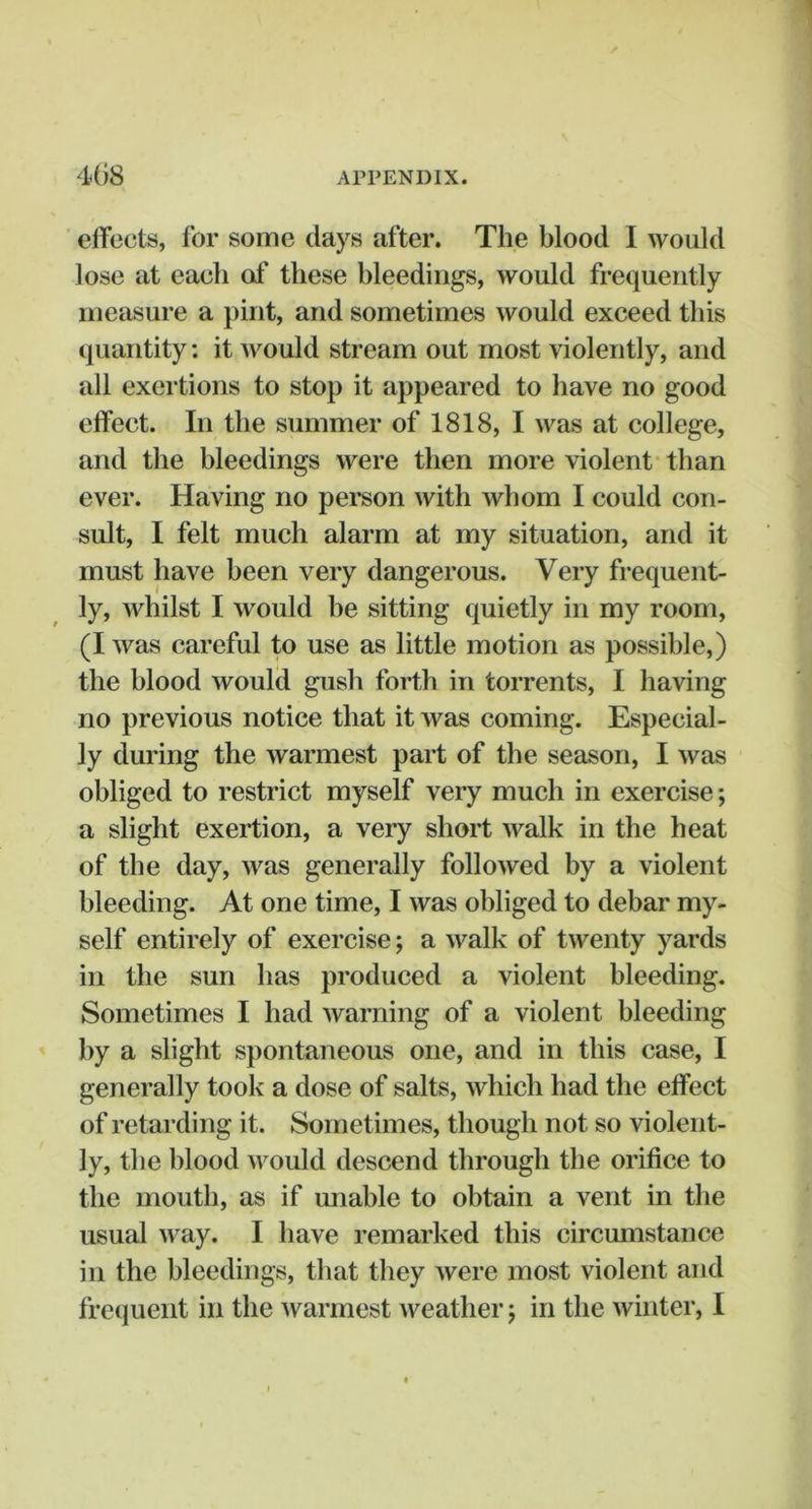 eiTocts, for some days after. The blood I would lose at each of these bleedings, would frequently measure a pint, and sometimes would exceed this quantity: it would stream out most violently, and all exertions to stop it appeared to have no good effect. In the summer of 1818, I was at college, and the bleedings were then more violent than ever. Having no person with whom I could con- sult, I felt much alarm at my situation, and it must have been very dangerous. Very frequent- ly, whilst I would be sitting quietly in my room, (I was careful to use as little motion as possible,) the blood would gush forth in torrents, I having no previous notice that it was coming. Especial- ly during the warmest part of the season, I was obliged to restrict myself very much in exercise; a slight exertion, a very short walk in the heat of the day, was generally followed by a violent bleeding. At one time, I was obliged to debar my- self entirely of exercise; a walk of twenty yards in the sun has produced a violent bleeding. Sometimes I had warning of a violent bleeding by a slight spontaneous one, and in this case, I generally took a dose of salts, which had the effect of retarding it. Sometimes, though not so violent- ly, the blood would descend through the orifice to the mouth, as if unable to obtain a vent in the usual way. I have remarked this circumstance in the bleedings, that they were most violent and