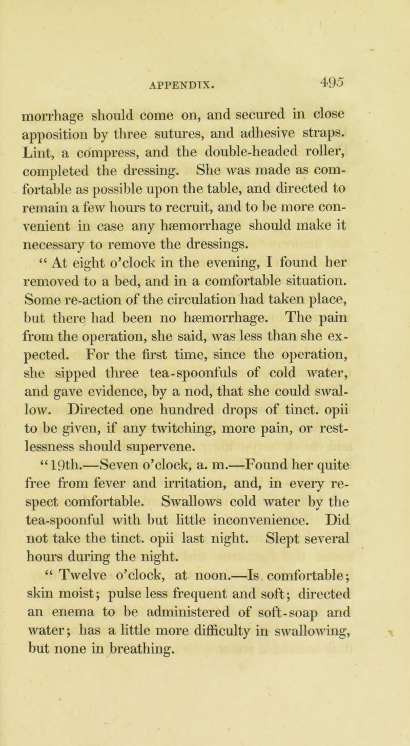 49.^ morrliage should come on, and secured in close apposition by three sutures, and adhesive straps. Lint, a compress, and the double-headed roller, completed the dressing. She was made as com- fortable as possible upon the table, and directed to remain a few hours to recruit, and to be more con- venient in case any hsemorrhage should make it necessary to remove the dressings. “ At eight o’clock in the evening, I found her removed to a bed, and in a comfortable situation. Some re-action of the circulation had taken place, but there had been no hsemorrhage. The pain from the operation, she said, was less than she ex- pected. For the first time, since the operation, she sipped three tea-spoonfuls of cold water, and gave evidence, by a nod, that she could swal- low. Directed one hundred drops of tinct. opii to be given, if any twitching, more pain, or rest- lessness should supervene. “ 19th.—Seven o’clock, a. m.—Found her quite free from fever and irritation, and, in eveiy re- spect comfortable. Swallows cold water by the tea-spoonful with but little inconvenience. Did not take the tinct. opii last night. Slept several hours during the night. “Twelve o’clock, at noon.—Is.comfortable; skin moist; pulse less frequent and soft; directed an enema to be administered of soft-soap and water; has a little more difficulty in swallowing, but none in breathing.