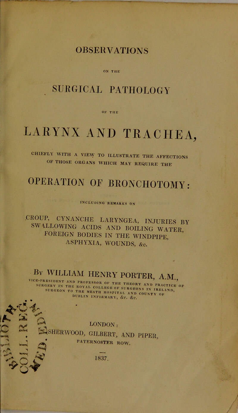 OBSERVATIONS ON TIIE SURGICAL PATHOLOGY OP TIIE LARYNX AND TRACHEA CHIEFLY WITH A VIEW TO ILLUSTRATE THE AFFECTIONS OF THOSE ORGANS WHICH MAY REQUIRE THE OPERATION OF BRONCHOTOMY: including remarks on CROUP, CYNANCHE LARYNGEA, INJURIES BY SWALLOWING ACIDS AND BOILING WATER FOREIGN BODIES IN THE WINDPIPE, ASPHYXIA, WOUNDS, &c. C /V' By WILLIAM HENRY PORTER A.M VICE-PRESIDENT AND PROFESSOR OP THE TIIEORV IN,/™ * DUBLIN INFIRMARY, &C. &c. ^ LONDON: SHERWOOD, GILBERT, PATERNOSTER ROW. AND PIPER,