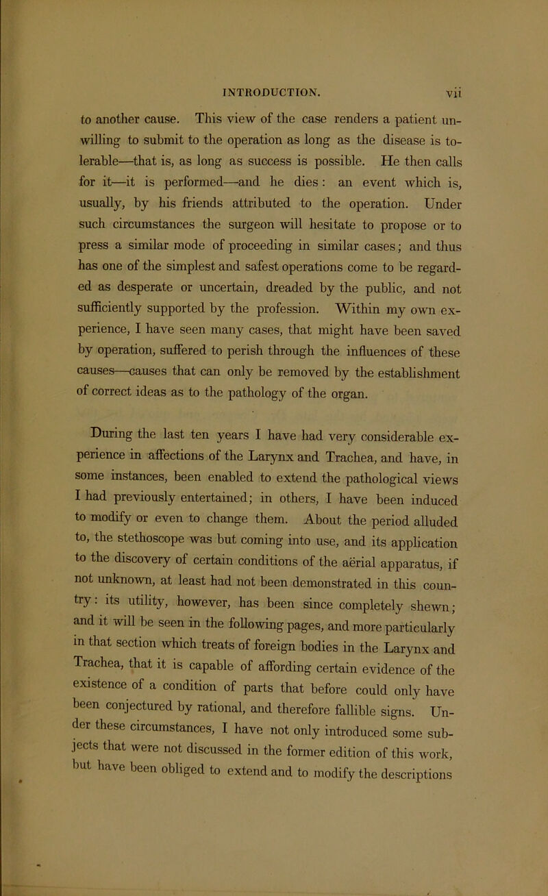 to another cause. This view of the case renders a patient un- willing to submit to the operation as long as the disease is to- lerable—that is, as long as success is possible. He then calls for it—it is performed—and he dies: an event which is, usually, by his friends attributed to the operation. Under such circumstances the surgeon will hesitate to propose or to press a similar mode of proceeding in similar cases; and thus has one of the simplest and safest operations come to be regard- ed as desperate or uncertain, dreaded by the public, and not sufficiently supported by the profession. Within my own ex- perience, I have seen many cases, that might have been saved by operation, suffered to perish through the influences of these causes—causes that can only be removed by the establishment of correct ideas as to the pathology of the organ. During the last ten years I have had very considerable ex- perience in affections of the Larynx and Trachea, and have, in some instances, been enabled to extend the pathological views I had previously entertained; in others, I have been induced to modify or even to change them. About the period alluded to, the stethoscope was but coming into use, and its application to the discovery of certain conditions of the aerial apparatus, if not unknown, at least had not been demonstrated in this coun- try: its utility, however, has been since completely shewn; and it wdl be seen in the following pages, and more particularly in that section which treats of foreign bodies in the Larynx and Trachea, that it is capable of affording certain evidence of the existence of a condition of parts that before could only have been conjectured by rational, and therefore fallible signs. Un- der these circumstances, I have not only introduced some sub- jects that were not discussed in the former edition of this work, have been obliged to extend and to modify the descriptions