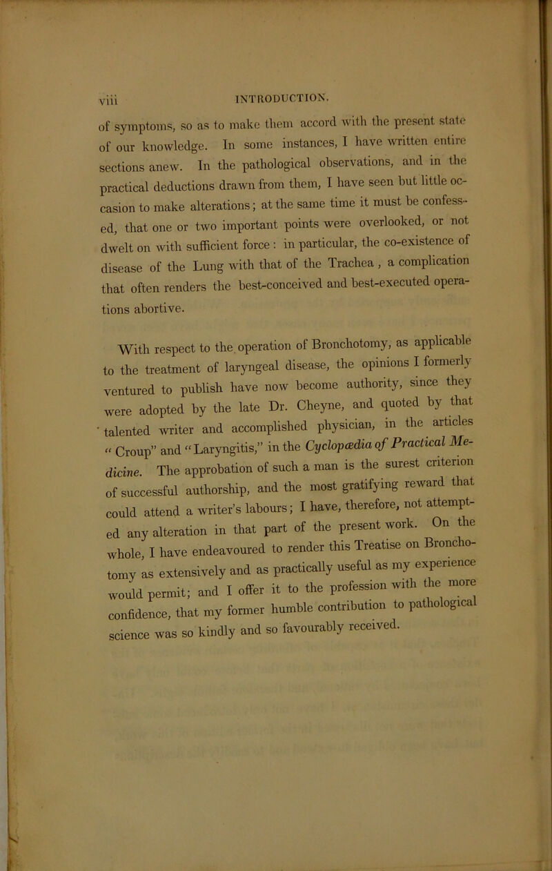 of symptoms, so as to make them accord with the present stale of our knowledge. In some instances, I have written entiie sections anew. In the pathological observations, and in the practical deductions drawn from them, I have seen but little oc- casion to make alterations; at the same time it must be confess- ed, that one or two important points were overlooked, or not dwelt on with sufficient force : in particular, the co-existence of disease of the Lung with that of the Trachea , a complication that often renders the best-conceived and best-executed opera- tions abortive. With respect to the. operation of Bronchotomy, as applicable to the treatment of laryngeal disease, the opinions I formerly ventured to publish have now become authority, since they were adopted by the late Dr. Cheyne, and quoted by that 'talented writer and accomplished physician, in the articles “ Croup” and “Laryngitis,” in the Cyclopedia of Practical Me- dicine. The approbation of such a man is the surest criterion of successful authorship, and the most gratifying reward that could attend a writer’s labours; I have, therefore, not attempt- ed any alteration in that part of the present work. On the whole, I have endeavoured to render this Treatise on Broncho- tomy as extensively and as practically useful as my experience would permit; and I offer it to the profession with the more confidence, that my former humble contribution to patliologica science was so kindly and so favourably received.